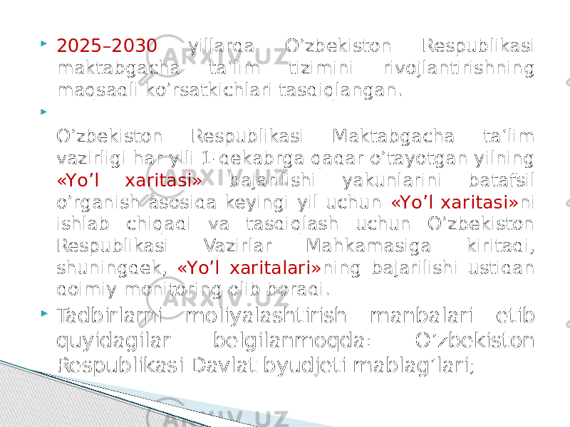  2025–2030 yillarda О’zbekiston Respublikasi maktabgacha ta‘lim tizimini rivojlantirishning maqsadli kо’rsatkichlari tasdiqlangan.  О’zbekiston Respublikasi Maktabgacha ta‘lim vazirligi har yili 1-dekabrga qadar о’tayotgan yilning «Yо’l xaritasi» bajarilishi yakunlarini batafsil о’rganish asosida keyingi yil uchun «Yо’l xaritasi» ni ishlab chiqadi va tasdiqlash uchun О’zbekiston Respublikasi Vazirlar Mahkamasiga kiritadi, shuningdek, «Yо’l xaritalari» ning bajarilishi ustidan doimiy monitoring olib boradi.  Tadbirlarni moliyalashtirish manbalari etib quyidagilar belgilanmoqda: О’zbekiston Respublikasi Davlat byudjeti mablag’lari; 