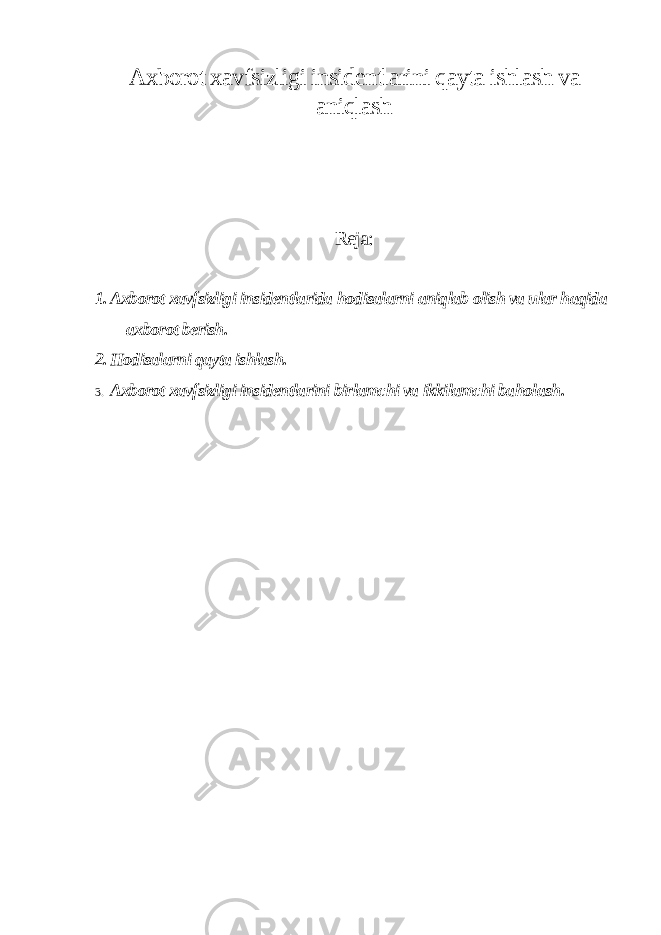 Axborot xavfsizligi insidentlarini qayta ishlash va aniqlash Reja: 1. Axborot xavfsizligi insidentlarida hodisalarni aniqlab olish va ular haqida axborot berish. 2. Hodisalarni qayta ishlash. 3. Axborot xavfsizligi insidentlarini birlamchi va ikkilamchi baholash . 