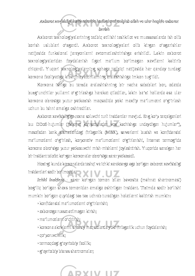 Axborot xavfsizligi insidentlarida hodisalarni aniqlab olish va ular haqida axborot berish Axborot texnologiyalarining tadbiq etilishi tashkilot va muassasalarda ish olib borish uslublari o‘zgardi. Axborot texnologiyalari olib kirgan o‘zgarishlar natijasida funksional jarayonlarni avtomatlashtirishga erishildi. Lekin axborot texnologiyalaridan foydalanish ilgari ma’lum bo‘lmagan xavflarni keltirib chiqardi. Yuqori texnologiyalarning sohaga tadbiqi natijasida har qanday turdagi korxona faoliyatiga kiberjinoyatchilarning aralashishiga imkon tug‘ildi. Korxona ishiga bu tarzda aralashishning bir necha sabablari bor, odatda buzg‘unchilar pullarni o‘g‘irlashga harakat qiladilar, lekin ba’zi hollarda esa ular korxona obrosiga putur yetkazish maqsadida yoki maxfiy ma’lumotni o‘g‘irlash uchun bu ishni amalga oshiradilar. Axborot xavfsizligiga raxna soluvchi turli insidentlar mavjud. Eng ko‘p tarqalganlari bu: DDoS-hujumlar (“xizmat ko‘rsatishadan voz kechishga undaydigan hujumlar”), masofadan bank xizmatlaridagi firibgarlik (MBX), serverlarni buzish va konfidensial ma’lumotlarni o‘g‘irlash, korporativ ma’lumotlarni o‘g‘irlanishi, Internet tarmog‘ida korxona obro‘siga putur yetkazuvchi mish-mishlarni joylashtirish. Yuqorida sanalgan har bir insident talofat ko‘rgan korxonalar obro‘siga zarar yetkazadi. Hozirgi kunda korxonalarda tashqi va ichki xarakterga ega bo‘lgan axborot xavfsizligi insidentlari sodir bo‘lmoqda. Ichki insident - zarar ko‘rgan tomon bilan bevosita (mehnat shartnomasi) bog‘liq bo‘lgan shaxs tomonidan amalga oshirilgan insident. Tizimda sodir bo‘lishi mumkin bo‘lgan quyidagi tez-tez uchrab turadigan holatlarni keltirish mumkin: • konfidensial ma’lumotlarni o‘g‘irlanishi; • axborotga ruxsat etilmagan kirish; • ma’lumotlarni o‘chirish; • korxona aktivlarini shaxsiy maqsadlarda yoki firibgarlik uchun foydalanish; • qo‘poruvchilik; • tarmoqdagi g‘ayritabiy faollik; • g‘ayritabiy biznes shartnomalar; 