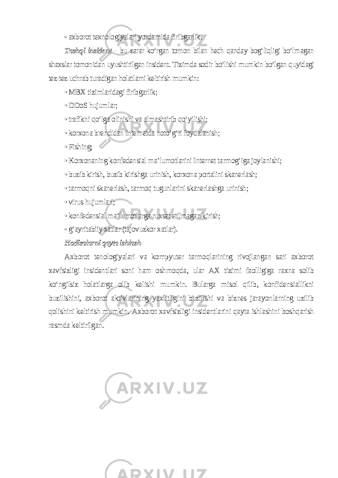 • axborot texnologiyalari yordamida firibgarlik. Tashqi insident - bu zarar ko‘rgan tomon bilan hech qanday bog‘liqligi bo‘lmagan shaxslar tomonidan uyushtirilgan insident. Tizimda sodir bo‘lishi mumkin bo‘lgan quyidagi tez-tez uchrab turadigan holatlarni keltirish mumkin : • MBX tizimlaridagi firibgarlik; • DDoS hujumlar; • trafikni qo‘lga olinishi va almashtirib qo‘yilishi; • korxona brendidan Internetda noto‘g‘ri foydalanish; • Fishing; • Korxonaning konfedensial ma’lumotlarini Internet tarmog‘iga joylanishi; • buzib kirish, buzib kirishga urinish, korxona portalini skanerlash; • tarmoqni skanerlash, tarmoq tugunlarini skanerlashga urinish; • virus hujumlari; • konfedensial ma’lumotlarga ruxsat etilmagan kirish; • g‘ayritabiiy xatlar (tajovuzkor xatlar). Hodisalarni qayta ishlash Axborot tenologiyalari va kompyuter tarmoqlarining rivojlangan sari axborot xavfsizligi insidentlari soni ham oshmoqda, ular AX tizimi faolligiga raxna solib ko‘ngilsiz holatlarga olib kelishi mumkin. Bularga misol qilib, konfidensiallikni buzilishini, axborot aktivlarining yaxlitligini buzilishi va biznes jarayonlarning uzilib qolishini keltirish mumkin. Axborot xavfsizligi insidentlarini qayta ishlashini boshqarish rasmda keltirilgan . 