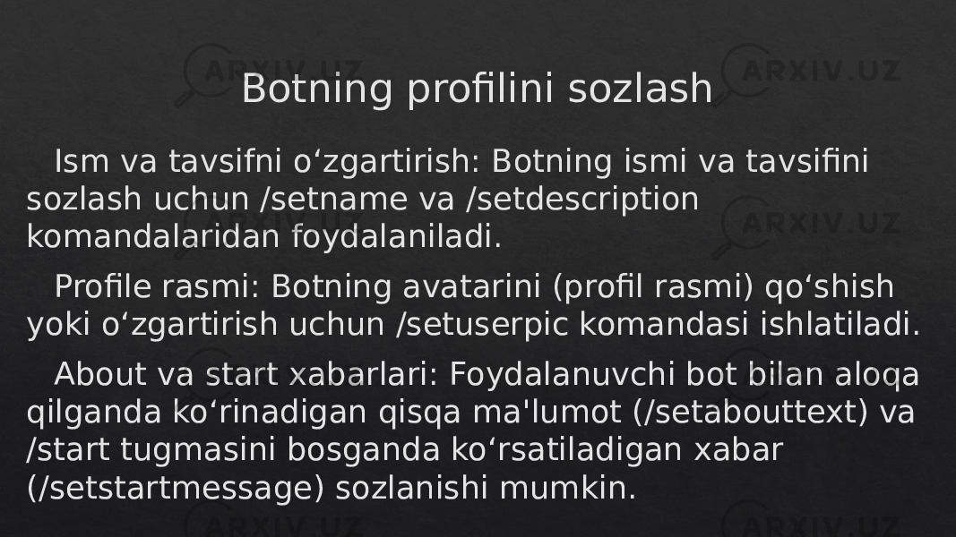 Botning profilini sozlash Ism va tavsifni o‘zgartirish: Botning ismi va tavsifini sozlash uchun /setname va /setdescription komandalaridan foydalaniladi. Profile rasmi: Botning avatarini (profil rasmi) qo‘shish yoki o‘zgartirish uchun /setuserpic komandasi ishlatiladi. About va start xabarlari: Foydalanuvchi bot bilan aloqa qilganda ko‘rinadigan qisqa ma&#39;lumot (/setabouttext) va /start tugmasini bosganda ko‘rsatiladigan xabar (/setstartmessage) sozlanishi mumkin.28 3A 14 18 39 13 380B 0F 36 2F36 