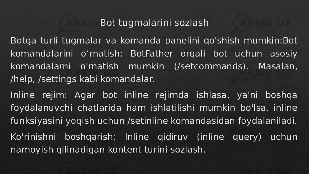 Bot tugmalarini sozlash Botga turli tugmalar va komanda panelini qo&#39;shish mumkin:Bot komandalarini o‘rnatish: BotFather orqali bot uchun asosiy komandalarni o&#39;rnatish mumkin (/setcommands). Masalan, /help, /settings kabi komandalar. Inline rejim: Agar bot inline rejimda ishlasa, ya&#39;ni boshqa foydalanuvchi chatlarida ham ishlatilishi mumkin bo&#39;lsa, inline funksiyasini yoqish uchun /setinline komandasidan foydalaniladi. Ko&#39;rinishni boshqarish: Inline qidiruv (inline query) uchun namoyish qilinadigan kontent turini sozlash.28 28 18 18 36 3A1506 1F0C13 1F121518 3F 1509 