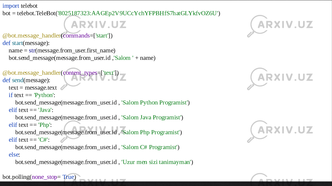 import telebot bot = telebot.TeleBot( &#39;8025187323:AAGEp2V9UCcYchYFPBHfS7hatGLYkfvOZ6U&#39; ) @bot.message_handler ( commands =[ &#39;start&#39; ]) def start (message): name = str (message.from_user.first_name) bot.send_message(message.from_user.id , &#39;Salom &#39; + name) @bot.message_handler ( content_types =[ &#39;text&#39; ]) def send (message): text = message.text if text == &#39;Python&#39; : bot.send_message(message.from_user.id , &#39;Salom Python Programist&#39; ) elif text == &#39;Java&#39; : bot.send_message(message.from_user.id , &#39;Salom Java Programist&#39; ) elif text == &#39;Php&#39; : bot.send_message(message.from_user.id , &#39;Salom Php Programist&#39; ) elif text == &#39;C#&#39; : bot.send_message(message.from_user.id , &#39;Salom C# Programist&#39; ) else : bot.send_message(message.from_user.id , &#39;Uzur men sizi tanimayman&#39; ) bot.polling( none_stop = True ) 