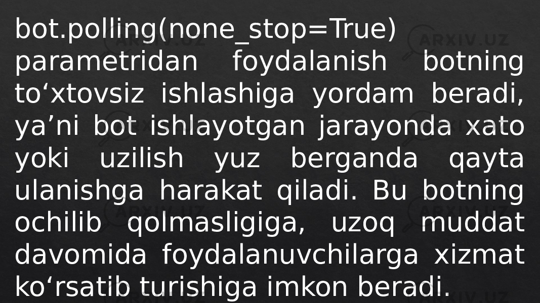 bot.polling(none_stop=True) parametridan foydalanish botning to‘xtovsiz ishlashiga yordam beradi, ya’ni bot ishlayotgan jarayonda xato yoki uzilish yuz berganda qayta ulanishga harakat qiladi. Bu botning ochilib qolmasligiga, uzoq muddat davomida foydalanuvchilarga xizmat ko‘rsatib turishiga imkon beradi. 