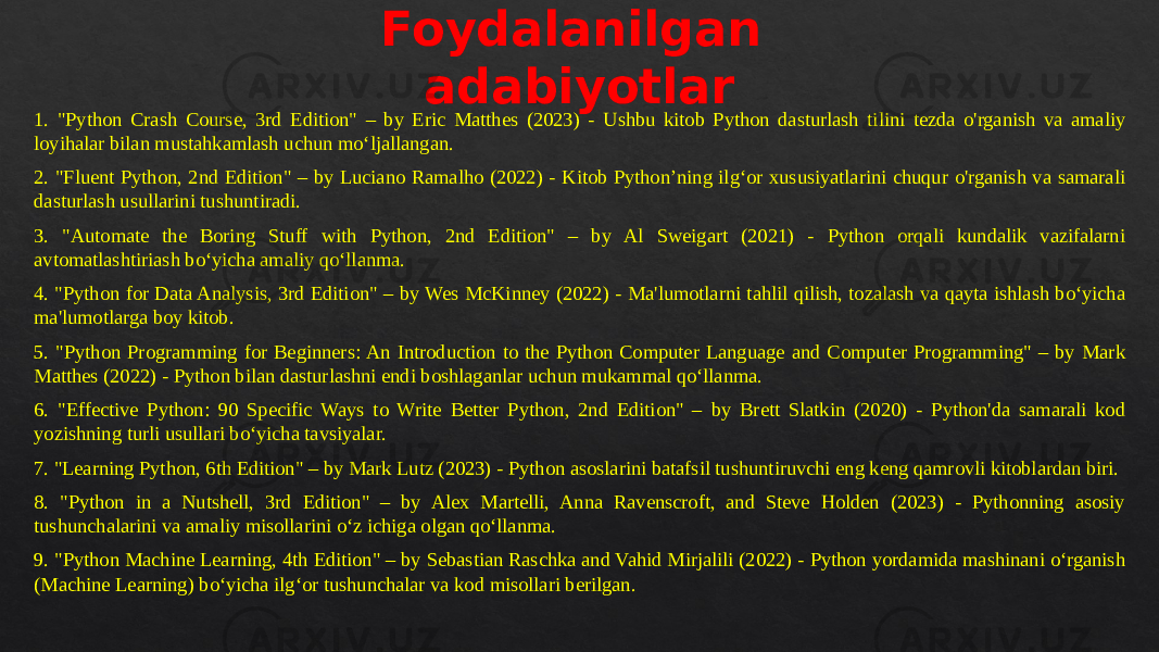 Foydalanilgan adabiyotlar 1. &#34;Python Crash Course, 3rd Edition&#34; – by Eric Matthes (2023) - Ushbu kitob Python dasturlash tilini tezda o&#39;rganish va amaliy loyihalar bilan mustahkamlash uchun mo‘ljallangan. 2. &#34;Fluent Python, 2nd Edition&#34; – by Luciano Ramalho (2022) - Kitob Python’ning ilg‘or xususiyatlarini chuqur o&#39;rganish va samarali dasturlash usullarini tushuntiradi. 3. &#34;Automate the Boring Stuff with Python, 2nd Edition&#34; – by Al Sweigart (2021) - Python orqali kundalik vazifalarni avtomatlashtiriash bo‘yicha amaliy qo‘llanma. 4. &#34;Python for Data Analysis, 3rd Edition&#34; – by Wes McKinney (2022) - Ma&#39;lumotlarni tahlil qilish, tozalash va qayta ishlash bo‘yicha ma&#39;lumotlarga boy kitob. 5. &#34;Python Programming for Beginners: An Introduction to the Python Computer Language and Computer Programming&#34; – by Mark Matthes (2022) - Python bilan dasturlashni endi boshlaganlar uchun mukammal qo‘llanma. 6. &#34;Effective Python: 90 Specific Ways to Write Better Python, 2nd Edition&#34; – by Brett Slatkin (2020) - Python&#39;da samarali kod yozishning turli usullari bo‘yicha tavsiyalar. 7. &#34;Learning Python, 6th Edition&#34; – by Mark Lutz (2023) - Python asoslarini batafsil tushuntiruvchi eng keng qamrovli kitoblardan biri. 8. &#34;Python in a Nutshell, 3rd Edition&#34; – by Alex Martelli, Anna Ravenscroft, and Steve Holden (2023) - Pythonning asosiy tushunchalarini va amaliy misollarini o‘z ichiga olgan qo‘llanma. 9. &#34;Python Machine Learning, 4th Edition&#34; – by Sebastian Raschka and Vahid Mirjalili (2022) - Python yordamida mashinani o‘rganish (Machine Learning) bo‘yicha ilg‘or tushunchalar va kod misollari berilgan.06 0409040F 15 09 13 35 17 28 4B 02 14 42 2E 3B 16 11 06 1D 0F 