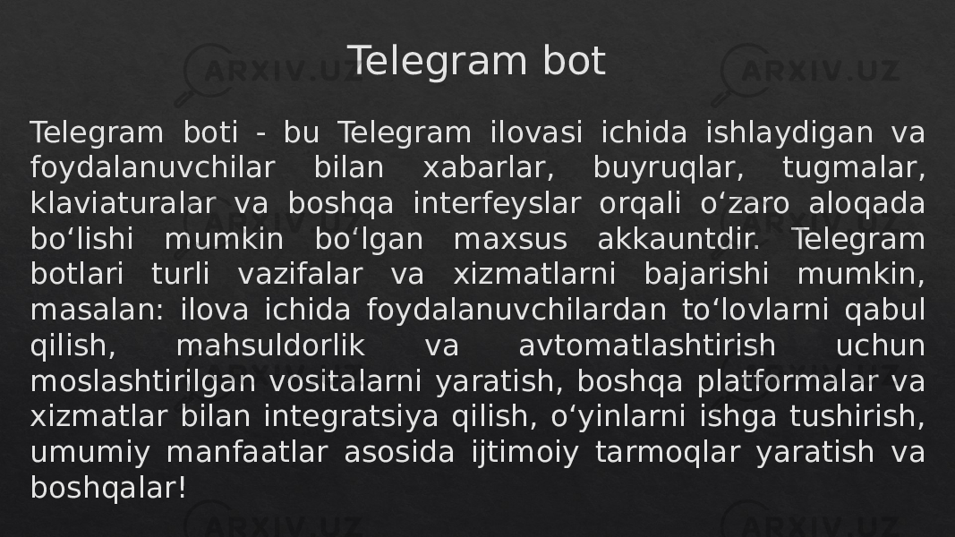 Telegram bot Telegram boti - bu Telegram ilovasi ichida ishlaydigan va foydalanuvchilar bilan xabarlar, buyruqlar, tugmalar, klaviaturalar va boshqa interfeyslar orqali o‘zaro aloqada bo‘lishi mumkin bo‘lgan maxsus akkauntdir. Telegram botlari turli vazifalar va xizmatlarni bajarishi mumkin, masalan: ilova ichida foydalanuvchilardan toʻlovlarni qabul qilish, mahsuldorlik va avtomatlashtirish uchun moslashtirilgan vositalarni yaratish, boshqa platformalar va xizmatlar bilan integratsiya qilish, oʻyinlarni ishga tushirish, umumiy manfaatlar asosida ijtimoiy tarmoqlar yaratish va boshqalar!04 04 1F 18 0B 0B 0A 0F 0A 19 120A 0B 