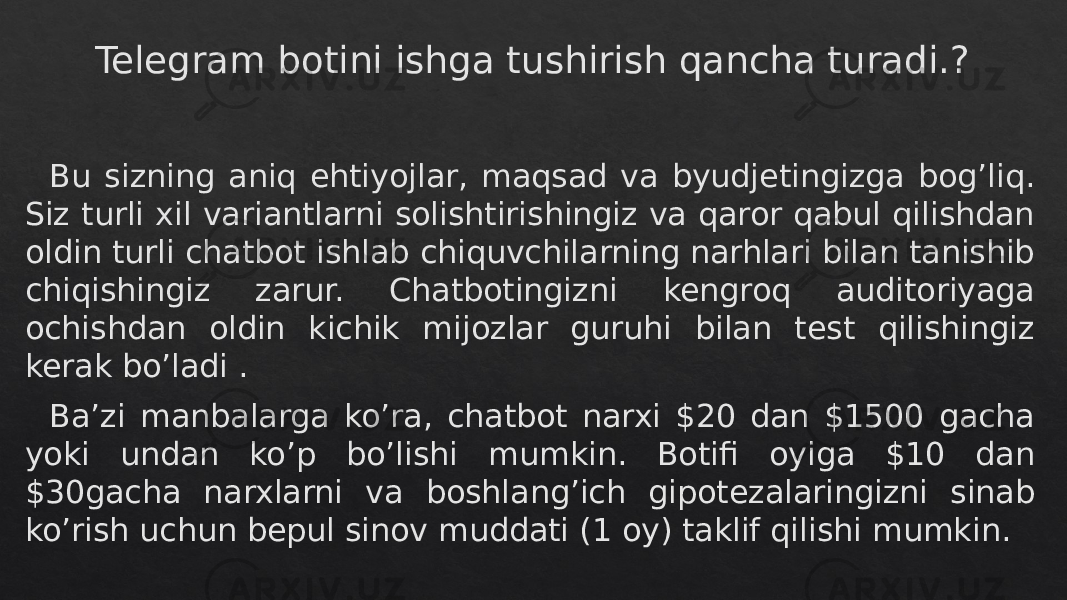 Telegram botini ishga tushirish qancha turadi.? Bu sizning aniq ehtiyojlar, maqsad va byudjetingizga bog’liq. Siz turli xil variantlarni solishtirishingiz va qaror qabul qilishdan oldin turli chatbot ishlab chiquvchilarning narhlari bilan tanishib chiqishingiz zarur. Chatbotingizni kengroq auditoriyaga ochishdan oldin kichik mijozlar guruhi bilan test qilishingiz kerak bo’ladi . Ba’zi manbalarga ko’ra, chatbot narxi $20 dan $1500 gacha yoki undan ko’p bo’lishi mumkin. Botifi oyiga $10 dan $30gacha narxlarni va boshlang’ich gipotezalaringizni sinab ko’rish uchun bepul sinov muddati (1 oy) taklif qilishi mumkin.04 28 29 0C0611 16 0C16 18 28 13 2B 18 