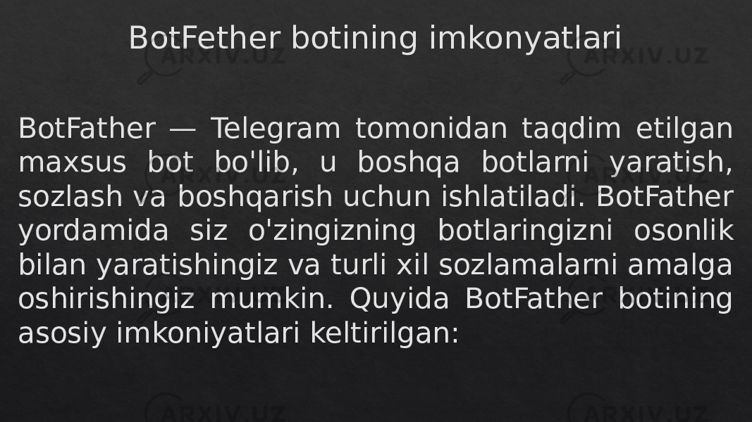 BotFether botining imkonyatlari BotFather — Telegram tomonidan taqdim etilgan maxsus bot bo&#39;lib, u boshqa botlarni yaratish, sozlash va boshqarish uchun ishlatiladi. BotFather yordamida siz o&#39;zingizning botlaringizni osonlik bilan yaratishingiz va turli xil sozlamalarni amalga oshirishingiz mumkin. Quyida BotFather botining asosiy imkoniyatlari keltirilgan:28 280C 0A 14 130C 0B10 0C 0914 