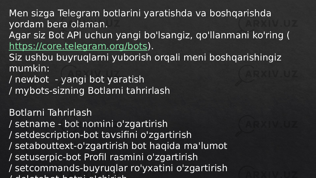 Men sizga Telegram botlarini yaratishda va boshqarishda yordam bera olaman. Agar siz Bot API uchun yangi bo&#39;lsangiz, qo&#39;llanmani ko&#39;ring ( https://core.telegram.org/bots ). Siz ushbu buyruqlarni yuborish orqali meni boshqarishingiz mumkin: / newbot - yangi bot yaratish / mybots-sizning Botlarni tahrirlash Botlarni Tahrirlash / setname - bot nomini o&#39;zgartirish / setdescription-bot tavsifini o&#39;zgartirish / setabouttext-o&#39;zgartirish bot haqida ma&#39;lumot / setuserpic-bot Profil rasmini o&#39;zgartirish / setcommands-buyruqlar ro&#39;yxatini o&#39;zgartirish / deletebot-botni o&#39;chirish 