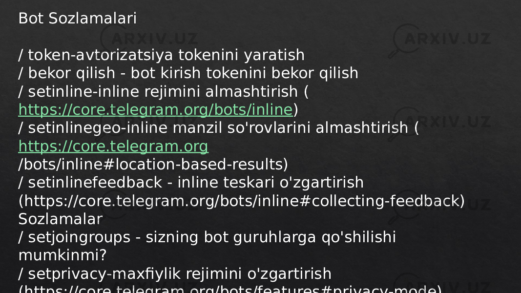 Bot Sozlamalari / token-avtorizatsiya tokenini yaratish / bekor qilish - bot kirish tokenini bekor qilish / setinline-inline rejimini almashtirish ( https://core.telegram.org/bots/inline ) / setinlinegeo-inline manzil so&#39;rovlarini almashtirish ( https://core.telegram.org /bots/inline#location-based-results) / setinlinefeedback - inline teskari o&#39;zgartirish (https://core.telegram.org/bots/inline#collecting-feedback) Sozlamalar / setjoingroups - sizning bot guruhlarga qo&#39;shilishi mumkinmi? / setprivacy-maxfiylik rejimini o&#39;zgartirish (https://core.telegram.org/bots/features#privacy-mode) guruhlarda 