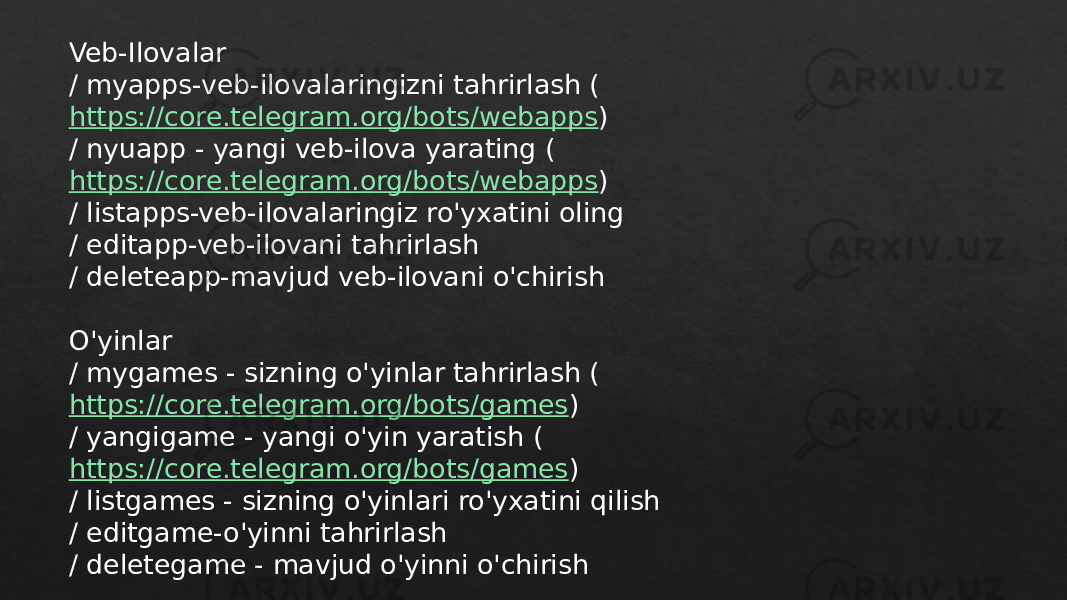 Veb-Ilovalar / myapps-veb-ilovalaringizni tahrirlash ( https://core.telegram.org/bots/webapps ) / nyuapp - yangi veb-ilova yarating ( https://core.telegram.org/bots/webapps ) / listapps-veb-ilovalaringiz ro&#39;yxatini oling / editapp-veb-ilovani tahrirlash / deleteapp-mavjud veb-ilovani o&#39;chirish O&#39;yinlar / mygames - sizning o&#39;yinlar tahrirlash ( https://core.telegram.org/bots/games ) / yangigame - yangi o&#39;yin yaratish ( https://core.telegram.org/bots/games ) / listgames - sizning o&#39;yinlari ro&#39;yxatini qilish / editgame-o&#39;yinni tahrirlash / deletegame - mavjud o&#39;yinni o&#39;chirish 