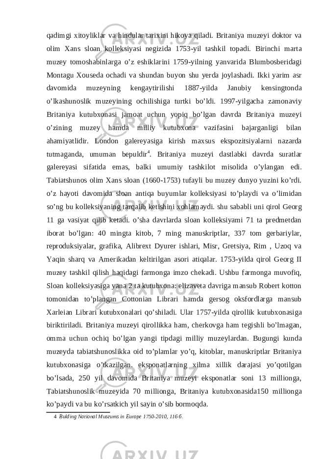 qadimgi xitoyliklar va hindular tarixini hikoya qiladi. Britaniya muzeyi doktor va olim Xans sloan kolleksiyasi negizida 1753-yil tashkil topadi. Birinchi marta muzey tomoshabinlarga o’z eshiklarini 1759-yilning yanvarida Blumbosberidagi Montagu Xouseda ochadi va shundan buyon shu yerda joylashadi. Ikki yarim asr davomida muzeyning kengaytirilishi 1887-yilda Janubiy kensingtonda o’lkashunoslik muzeyining ochilishiga turtki bo’ldi. 1997-yilgacha zamonaviy Britaniya kutubxonasi jamoat uchun yopiq bo’lgan davrda Britaniya muzeyi o’zining muzey hamda milliy kutubxona vazifasini bajarganligi bilan ahamiyatlidir. London galereyasiga kirish maxsus ekspozitsiyalarni nazarda tutmaganda, umuman bepuldir 4 . Britaniya muzeyi dastlabki davrda suratlar galereyasi sifatida emas, balki umumiy tashkilot misolida o’ylangan edi. Tabiatshunos olim Xans sloan (1660-1753) tufayli bu muzey dunyo yuzini ko’rdi. o’z hayoti davomida sloan antiqa buyumlar kolleksiyasi to’playdi va o’limidan so’ng bu kolleksiyaning tarqalib ketishini xohlamaydi. shu sababli uni qirol Georg 11 ga vasiyat qilib ketadi. o’sha davrlarda sloan kolleksiyami 71 ta predmetdan iborat bo’lgan: 40 mingta kitob, 7 ming manuskriptlar, 337 tom gerbariylar, reproduksiyalar, grafika, Alibrext Dyurer ishlari, Misr, Gretsiya, Rim , Uzoq va Yaqin sharq va Amerikadan keltirilgan asori atiqalar. 1753-yilda qirol Georg II muzey tashkil qilish haqidagi farmonga imzo chekadi. Ushbu farmonga muvofiq, Sloan kolleksiyasiga yana 2 ta kutubxona: elizaveta davriga mansub Robert kotton tomonidan to’plangan Cottonian Librari hamda gersog oksfordlarga mansub Xarleian Librari kutubxonalari qo’shiladi. Ular 1757-yilda qirollik kutubxonasiga biriktiriladi. Britaniya muzeyi qirollikka ham, cherkovga ham tegishli bo’lmagan, omma uchun ochiq bo’lgan yangi tipdagi milliy muzeylardan. Bugungi kunda muzeyda tabiatshunoslikka oid to’plamlar yo’q, kitoblar, manuskriptlar Britaniya kutubxonasiga o’tkazilgan. eksponatlarning xilma xillik darajasi yo’qotilgan bo’lsada, 250 yil davomida Britaniya muzeyi eksponatlar soni 13 millionga, Tabiatshunoslik muzeyida 70 millionga, Britaniya kutubxonasida150 millionga ko’paydi va bu ko’rsatkich yil sayin o’sib bormoqda. 4 Bulding National Museums in Europe 1750-2010, 116 б . 