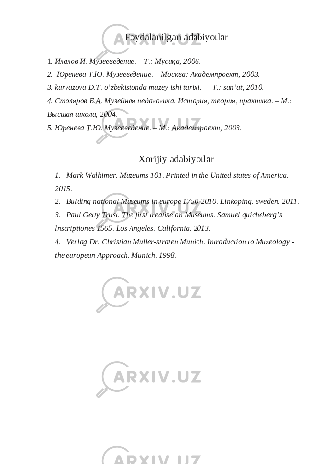 Foydalanilgan adabiyotlar 1 . Илалов И . Музееведение . – Т .: Мусиқа , 2006. 2. Юренева Т.Ю. Музееведение. – Москва: Академпроект, 2003. 3. kuryazova D.T. o’zbekistonda muzey ishi tarixi. — T.: san’at, 2010. 4. Столяров Б.А. Музейная педагогика. История, теория, практика. – М.: Высшая школа, 2004. 5. Юренева Т.Ю. Музееведение. – М.: Академпроект, 2003. Xorijiy adabiyotlar 1. Mark Walhimer. Muzeums 101. Printed in the United states of America. 2015. 2. Bulding national Museums in europe 1750-2010. Linkoping. sweden. 2011. 3. Paul Getty Trust. The first treatise on Museums. Samuel quicheberg’s lnscriptiones 1565. Los Angeles. California. 2013. 4. Verlag Dr. Christian Muller-straten Munich. Introduction to Muzeology - the european Approach. Munich. 198. 