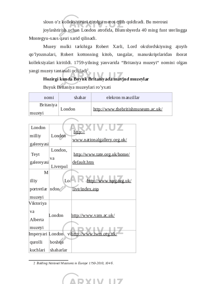 sloun o’z kolleksiyasini qirolga meros qilib qoldiradi. Bu merosni joylashtirish uchun London atrofida, Blumsbyerda 40 ming funt sterlingga Montegyu-xaus qasri xarid qilinadi. Muzey mulki tarkibiga Robert Xarli, Lord oksfordskiyning ajoyib qo’lyozmalari, Robert kottonning kitob, tangalar, manuskriptlaridan iborat kolleksiyalari kiritildi. 1759-yilning yanvarida “Britaniya muzeyi“ nomini olgan yangi muzey tantanali ochiladi 2 . Hozirgi kunda Buyuk Britaniyada mavjud muzeylar Buyuk Britaniya muzeylari ro’yxati nomi shahar elekron manzillar Britaniya muzeyi London http://www.thebritishmuseum.ac.uk/ London milliy galereyasi London http:// www.nationalgallery.org.uk/ Teyt galereyasi London, va Liverpul http://www.tate.org.uk/home/ default.htm M illiy portretlar muzeyi Lo ndon http://www.npg.org.uk/ live/index.asp Viktoriya va Alberta muzeyi London http://www.vam.ac.uk/ Imperyari qurolli kuchlari London va boshqa shaharlar http://www.iwm.org.uk/ 2 Bulding National Museums in Europe 1750-2010, 104 б . 