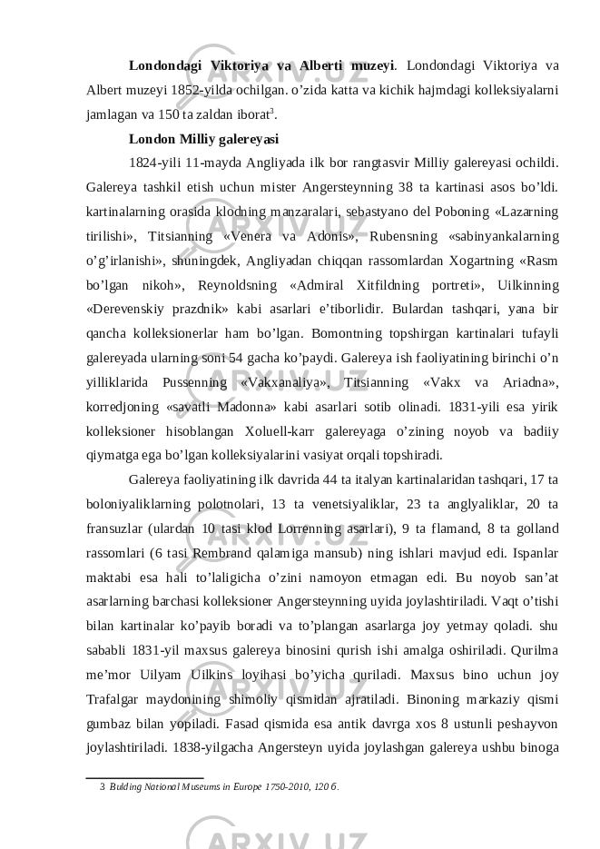 Londondagi Viktoriya va Alberti muzeyi . Londondagi Viktoriya va Albert muzeyi 1852-yilda ochilgan. o’zida katta va kichik hajmdagi kolleksiyalarni jamlagan va 150 ta zaldan iborat 3 . London Milliy galereyasi 1824-yili 11-mayda Angliyada ilk bor rangtasvir Milliy galereyasi ochildi. Galereya tashkil etish uchun mister Angersteynning 38 ta kartinasi asos bo’ldi. kartinalarning orasida klodning manzaralari, sebastyano del Poboning «Lazarning tirilishi», Titsianning «Venera va Adonis», Rubensning «sabinyankalarning o’g’irlanishi», shuningdek, Angliyadan chiqqan rassomlardan Xogartning «Rasm bo’lgan nikoh», Reynoldsning «Admiral Xitfildning portreti», Uilkinning «Derevenskiy prazdnik» kabi asarlari e’tiborlidir. Bulardan tashqari, yana bir qancha kolleksionerlar ham bo’lgan. Bomontning topshirgan kartinalari tufayli galereyada ularning soni 54 gacha ko’paydi. Galereya ish faoliyatining birinchi o’n yilliklarida Pussenning «Vakxanaliya», Titsianning «Vakx va Ariadna», korredjoning «savatli Madonna» kabi asarlari sotib olinadi. 1831-yili esa yirik kolleksioner hisoblangan Xoluell-karr galereyaga o’zining noyob va badiiy qiymatga ega bo’lgan kolleksiyalarini vasiyat orqali topshiradi. Galereya faoliyatining ilk davrida 44 ta italyan kartinalaridan tashqari, 17 ta boloniyaliklarning polotnolari, 13 ta venetsiyaliklar, 23 ta anglyaliklar, 20 ta fransuzlar (ulardan 10 tasi klod Lorrenning asarlari), 9 ta flamand, 8 ta golland rassomlari (6 tasi Rembrand qalamiga mansub) ning ishlari mavjud edi. Ispanlar maktabi esa hali to’laligicha o’zini namoyon etmagan edi. Bu noyob san’at asarlarning barchasi kolleksioner Angersteynning uyida joylashtiriladi. Vaqt o’tishi bilan kartinalar ko’payib boradi va to’plangan asarlarga joy yetmay qoladi. shu sababli 1831-yil maxsus galereya binosini qurish ishi amalga oshiriladi. Qurilma me’mor Uilyam Uilkins loyihasi bo’yicha quriladi. Maxsus bino uchun joy Trafalgar maydonining shimoliy qismidan ajratiladi. Binoning markaziy qismi gumbaz bilan yopiladi. Fasad qismida esa antik davrga xos 8 ustunli peshayvon joylashtiriladi. 1838-yilgacha Angersteyn uyida joylashgan galereya ushbu binoga 3 Bulding National Museums in Europe 1750-2010, 120 б . 