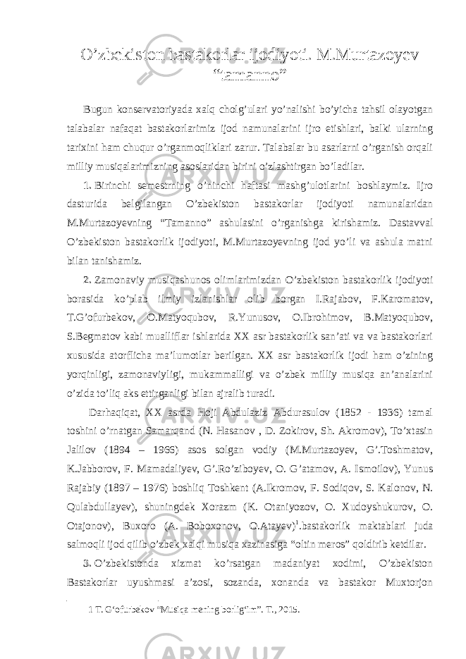 O’zbekiston bastakorlar ijodiyoti. M.Murtazoyev “tamanno” Bugun konservatoriyada xalq cholg’ulari yo’nalishi bo’yicha tahsil olayotgan talabalar nafaqat bastakorlarimiz ijod namunalarini ijro etishlari, balki ularning tarixini ham chuqur o’rganmoqliklari zarur. Talabalar bu asarlarni o’rganish orqali milliy musiqalarimizning asoslaridan birini o’zlashtirgan bo’ladilar. 1. Birinchi semestrning o’ninchi haftasi mashg’ulotlarini boshlaymiz. Ijro dasturida belgilangan O’zbekiston bastakorlar ijodiyoti namunalaridan M.Murtazoyevning “Tamanno” ashulasini o’rganishga kirishamiz. Dastavval O’zbekiston bastakorlik ijodiyoti, M.Murtazoyevning ijod yo’li va ashula matni bilan tanishamiz. 2. Zamonaviy musiqashunos olimlarimizdan O’zbekiston bastakorlik ijodiyoti borasida ko’plab ilmiy izlanishlar olib borgan I.Rajabov, F.Karomatov, T.G’ofurbekov, O.Matyoqubov, R.Yunusov, O.Ibrohimov, B.Matyoqubov, S.Begmatov kabi mualliflar ishlarida XX asr bastakorlik san’ati va va bastakorlari xususida atorflicha ma’lumotlar berilgan. XX asr bastakorlik ijodi ham o’zining yorqinligi, zamonaviyligi, mukammalligi va o’zbek milliy musiqa an’analarini o’zida to’liq aks ettirganligi bilan ajralib turadi. Darhaqiqat, XX asrda Hoji Abdulaziz Abdurasulov (1852 - 1936) tamal toshini o’rnatgan Samarqand (N. Hasanov , D. Zokirov, Sh. Akromov), To’xtasin Jalilov (1894 – 1966) asos solgan vodiy (M.Murtazoyev, G’.Toshmatov, K.Jabborov, F. Mamadaliyev, G’.Ro’ziboyev, O. G’atamov, A. Ismoilov), Yunus Rajabiy (1897 – 1976) boshliq Toshkent (A.Ikromov, F. Sodiqov, S. Kalonov, N. Qulabdullayev), shuningdek Xorazm (K. Otaniyozov, O. Xudoyshukurov, O. Otajonov), Buxoro (A. Boboxonov, O.Atayev) 1 . bastakorlik maktablari juda salmoqli ijod qilib o’zbek xalqi musiqa xazinasiga “oltin meros” qoldirib ketdilar. 3. O’zbekistonda xizmat ko’rsatgan madaniyat xodimi, O’zbekiston Bastakorlar uyushmasi a’zosi, sozanda, xonanda va bastakor Muxtorjon 1 Т . G‘ofurbekov “Musiqa mening borlig‘im”. Т ., 2015. 