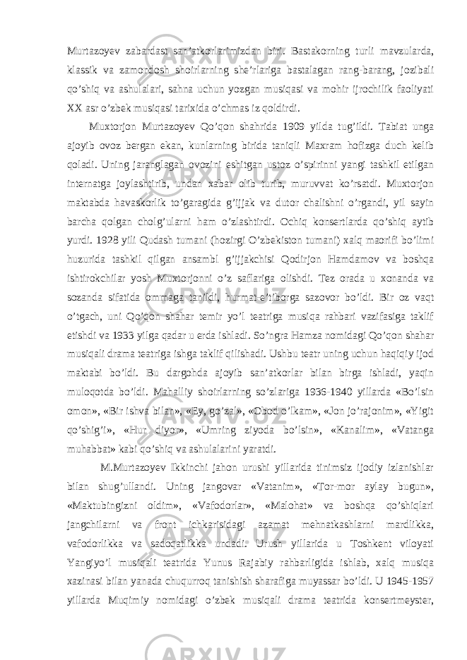 Murtazoyev zabardast san’atkorlarimizdan biri. Bastakorning turli mavzularda, klassik va zamondosh shoirlarning she’rlariga bastalagan rang-barang, jozibali qo’shiq va ashulalari, sahna uchun yozgan musiqasi va mohir ijrochilik faoliyati XX asr o’zbek musiqasi tarixida o’chmas iz qoldirdi. Muxtorjon Murtazoyev Qo’qon shahrida 1909 yilda tug’ildi. Tabiat unga ajoyib ovoz bergan ekan, kunlarning birida taniqli Maxram hofizga duch kelib qoladi. Uning jaranglagan ovozini eshitgan ustoz o’spirinni yangi tashkil etilgan internatga joylashtirib, undan xabar olib turib, muruvvat ko’rsatdi. Muxtorjon maktabda havaskorlik to’garagida g’ijjak va dutor chalishni o’rgandi, yil sayin barcha qolgan cholg’ularni ham o’zlashtirdi. Ochiq konsertlarda qo’shiq aytib yurdi. 1928 yili Qudash tumani (hozirgi O’zbekiston tumani) xalq maorifi bo’limi huzurida tashkil qilgan ansambl g’ijjakchisi Qodirjon Hamdamov va boshqa ishtirokchilar yosh Muxtorjonni o’z saflariga olishdi. Tez orada u xonanda va sozanda sifatida ommaga tanildi, hurmat-e’tiborga sazovor bo’ldi. Bir oz vaqt o’tgach, uni Qo’qon shahar temir yo’l teatriga musiqa rahbari vazifasiga taklif etishdi va 1933 yilga qadar u erda ishladi. So’ngra Hamza nomidagi Qo’qon shahar musiqali drama teatriga ishga taklif qilishadi. Ushbu teatr uning uchun haqiqiy ijod maktabi bo’ldi. Bu dargohda ajoyib san’atkorlar bilan birga ishladi, yaqin muloqotda bo’ldi. Mahalliy shoirlarning so’zlariga 1936-1940 yillarda «Bo’lsin omon», «Bir ishva bilan», «Ey, go’zal», «Obod o’lkam», «Jon jo’rajonim», «Yigit qo’shig’i», «Hur diyor», «Umring ziyoda bo’lsin», «Kanalim», «Vatanga muhabbat» kabi qo’shiq va ashulalarini yaratdi. M.Murtazoyev Ikkinchi jahon urushi yillarida tinimsiz ijodiy izlanishlar bilan shug’ullandi. Uning jangovar «Vatanim», «Tor-mor aylay bugun», «Maktubingizni oldim», «Vafodorlar», «Malohat» va boshqa qo’shiqlari jangchilarni va front ichkarisidagi azamat mehnatkashlarni mardlikka, vafodorlikka va sadoqatlikka undadi. Urush yillarida u Toshkent viloyati Yangiyo’l musiqali teatrida Yunus Rajabiy rahbarligida ishlab, xalq musiqa xazinasi bilan yanada chuqurroq tanishish sharafiga muyassar bo’ldi. U 1945-1957 yillarda Muqimiy nomidagi o’zbek musiqali drama teatrida konsertmeyster, 