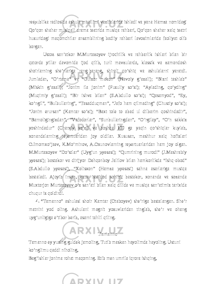 respublika radiosida ashula muallimi vazifalarida ishladi va yana Hamza nomidagi Qo’qon shahar musiqali drama teatrida musiqa rahbari, Qo’qon shahar xalq teatri huzuridagi maqomchilar ansamblining badiiy rahbari lavozimlarida faoliyat olib borgan. Ustoz san’atkor M.Murtazoyev ijrochilik va rahbarlik ishlari bilan bir qatorda yillar davomida ijod qilib, turli mavzularda, klassik va zamondosh shoirlarning she’rlariga rang-barang, shirali qo’shiq va ashulalarni yaratdi. Jumladan, “O’rtama” va “Gulzor makon” (Navoiy g’azali); “Bizni tashlab” (Miskin g’azali); “Jonim ila jonim” (Fuzuliy so’zi); “Aylading, qo’yding” (Muqimiy g’azali); “Bir ishva bilan” (S.Abdullo so’zi); “Qasamyod”, “Ey, ko’ngil”, “Bulbullaring”, “Tasadduqman”, “Jafo ham qilmading” (Chustiy so’zi); “Jonim erursan” (Kamtar so’zi); “Baxt tole to abad ul dilbarim qoshindadir”, “Barnoligingizdan”, “Vafodorlar”, “Sunbullaringdan”, “O’rgilay”, “O’n sakkiz yoshindadur” (Charxiy so’zi) va boshqa 100 ga yaqin qo’shiqlar kuylab, xonandalarning repertuaridan joy oldilar. Xususan, mashhur xalq hofizlari O.Imomxo’jaev, K.Mo’minov, A.Oxunovlarning repertuarlaridan ham joy olgan. M.Murtazoyev “Do’stlar” (Uyg’un pyesasi); “Qumrining murodi” (J.Mashrabiy pyesasi); bastakor va dirijyor Dehqonboy Jalilov bilan hamkorlikda “Ishq-obod” (S.Abdullo pyesasi), “Xolisxon” (Hamza pyesasi) sahna asarlariga musiqa bastaladi. Ajoyib inson, katta iste’dod sohibi, bastakor, xonanda va sozanda Muxtorjon Murtazoyev o’z san’ati bilan xalq dilida va musiqa san’atimiz tarixida chuqur iz qoldirdi. 4. “ Tamanno” ashulasi shoir Kamtar (Otaboyev) she’riga bastalangan. She’r matnini yod oling. Ashulani magnit yozuvlaridan tinglab, she’r va ohang uyg’unligiga e’tibor berib, asarni tahlil qiling. Tamanno Tamanno ey yuzing guldek jamoling, Tutib maskan hayolimda hayoling. Ustuni ko’nglimu qaddi niholing, Bag’ishlar jonima rohat maqoming. Etib men umrila iqrora ishqing, 