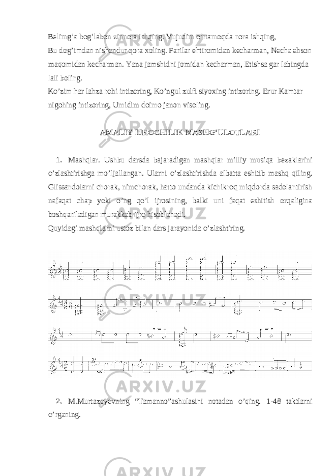 Belimg’a bog’labon zinnora ishqing. Vujudim o’rtamoqda nora ishqing, Bu dog’imdan nishondur qora xoling. Parilar ehtiromidan kecharman, Necha ehson maqomidan kecharman. Yana jamshidni jomidan kecharman, Etishsa gar labingda lali boling. Ko’zim har lahza rohi intizoring, Ko’ngul zulfi siyoxing intizoring. Erur Kamtar nigohing intizoring, Umidim doimo janon visoling. AMALIY IJROCHILIK MASHG’ULOTLARI 1. Mashqlar . Ushbu darsda bajaradigan mashqlar milliy musiqa bezaklarini o ’ zlashtirishga mo ’ ljallangan . Ularni o ’ zlashtirishda albatta eshitib mashq qiling . Glissandolarni chorak , nimchorak , hatto undanda kichikroq miqdorda sadolantirish nafaqat chap yoki o ’ ng qo ’ l ijrosining , balki uni faqat eshitish orqaligina boshqariladigan murakkab ijro hisoblanadi . Quyidagi mashqlarni ustoz bilan dars jarayonida o’zlashtiring. 2. M.Murtazoyevning “Tamanno”ashulasini notadan o’qing. 1-48 taktlarni o’rganing. 