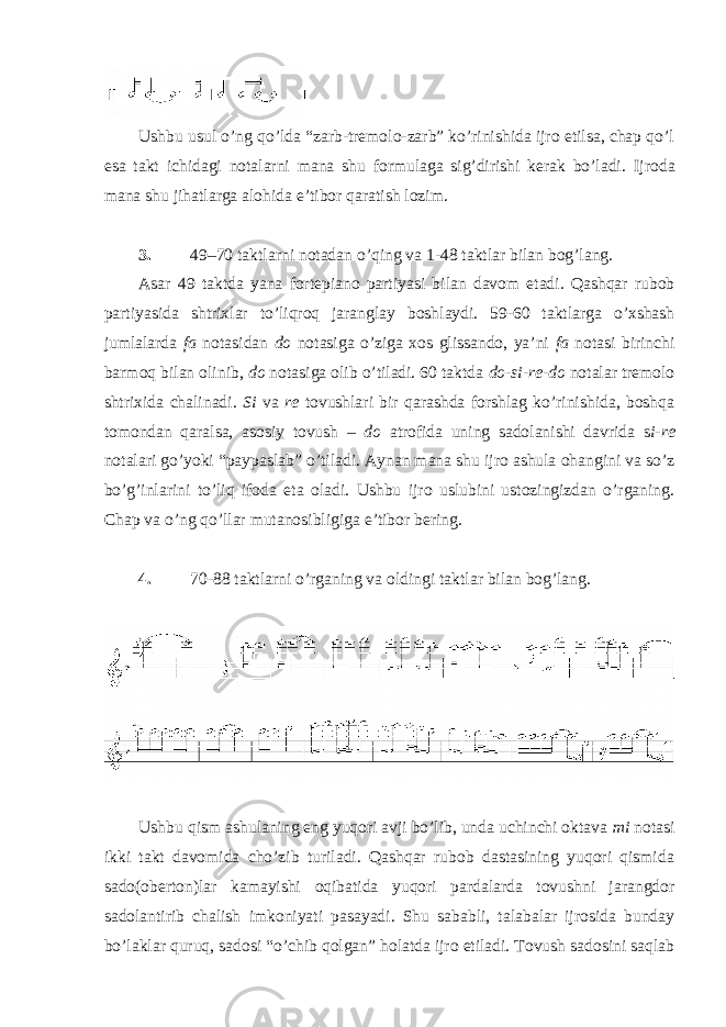  Ushbu usul o’ng qo’lda “zarb-tremolo-zarb” ko’rinishida ijro etilsa, chap qo’l esa takt ichidagi notalarni mana shu formulaga sig’dirishi kerak bo’ladi. Ijroda mana shu jihatlarga alohida e’tibor qaratish lozim. 3. 49–70 taktlarni notadan o’qing va 1-48 taktlar bilan bog’lang. Asar 49 taktda yana fortepiano partiyasi bilan davom etadi. Qashqar rubob partiyasida shtrixlar to’liqroq jaranglay boshlaydi. 59-60 taktlarga o’xshash jumlalarda fa notasidan do notasiga o’ziga xos glissando, ya’ni fa notasi birinchi barmoq bilan olinib, do notasiga olib o’tiladi. 60 taktda do-si-re-do notalar tremolo shtrixida chalinadi. Si va re tovushlari bir qarashda forshlag ko’rinishida, boshqa tomondan qaralsa, asosiy tovush – do atrofida uning sadolanishi davrida s i-re notalari go’yoki “paypaslab” o’tiladi. Aynan mana shu ijro ashula ohangini va so’z bo’g’inlarini to’liq ifoda eta oladi. Ushbu ijro uslubini ustozingizdan o’rganing. Chap va o’ng qo’llar mutanosibligiga e’tibor bering. 4. 70-88 taktlarni o’rganing va oldingi taktlar bilan bog’lang. Ushbu qism ashulaning eng yuqori avji bo’lib, unda uchinchi oktava mi notasi ikki takt davomida cho’zib turiladi. Qashqar rubob dastasining yuqori qismida sado(oberton)lar kamayishi oqibatida yuqori pardalarda tovushni jarangdor sadolantirib chalish imkoniyati pasayadi. Shu sababli, talabalar ijrosida bunday bo’laklar quruq, sadosi “o’chib qolgan” holatda ijro etiladi. Tovush sadosini saqlab 