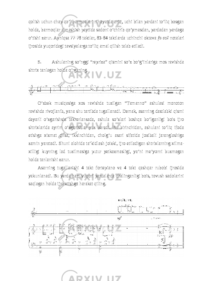 qolish uchun chap qo’l barmoqlari nihoyatda aniq, uchi bilan pardani to’liq bosgan holda, barmoqlar almashish paytida sadoni o’chirib qo’ymasdan, pardadan pardaga o’tishi zarur. Ayniqsa 77-78 taktlar, 83-84 taktlarda uchinchi oktava fa-sol notalari ijrosida yuqoridagi tavsiyalarga to’liq amal qilish talab etiladi. 5. Ashulaning so’nggi “repriza” qismini so’z bo’g’inlariga mos ravishda shtrix tanlagan holda o’rganing. O’zbek musiqasiga xos ravishda tuzilgan “Tamanno” ashulasi monoton ravishda rivojlanib, yana shu tartibda tugallanadi. Demak, asarning dastlabki qismi deyarli o’zgarishsiz takrorlansada, ashula so’zlari boshqa bo’lganligi bois ijro shtrixlarida ayrim o’zgarishlar yuz beradi. Bu birinchidan, ashulani to’liq ifoda etishga xizmat qilsa, ikkinchidan, cholg’u asari sifatida jozibali jaranglashiga zamin yaratadi. Shuni alohida ta’kidlash joizki, ijro etiladigan shtrixlarning xilma- xilligi kuyning lad tuzilmasiga putur yetkazmasligi, ya’ni me’yorni buzmagan holda tanlanishi zarur. Asarning tugallanishi 4 takt fortepiano va 4 takt qashqar rubobi ijrosida yakunlanadi. Bu yerda ham yuqori pardalarda chalinganligi bois, tovush sadolarini saqlagan holda ijro etishga harakat qiling. 