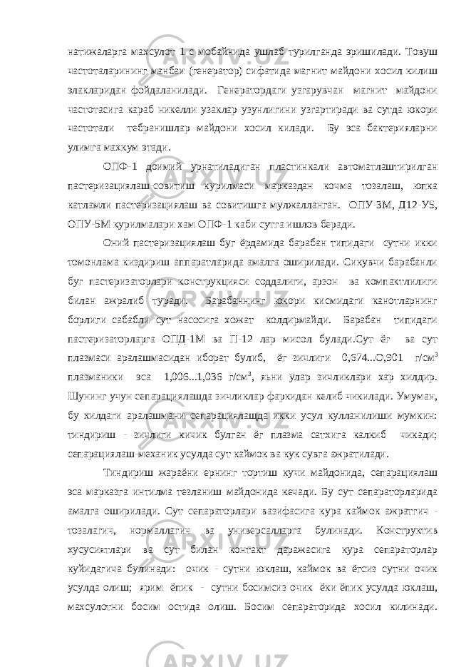 натижаларга махсулот 1 с мобайнида ушлаб турилганда эришилади. Товуш частоталарининг манбаи (генератор) сифатида магнит майдони хосил килиш элакларидан фойдаланилади. Генератордаги узгарувчан магнит майдони частотасига караб никелли узаклар узунлигини узгартиради ва сутда юкори частотали тебранишлар майдони хосил килади. Бy эса бактерияларни улимга махкум этади. ОПФ-1 доимий урнатиладиган пластинкали автоматлаштирилган пастеризациялаш-совитиш курилмаси марказдан кочма тозалаш, юпка кaтламли пастеризациялаш ва совитишга мулжалланган. ОПУ-3М, Д12-У5, ОПУ-5М курилмалари хам ОПФ-1 каби сутга ишлов беради. Оний пастеризациялаш буг ёрдамида барабан типидаги сутни икки томонлама киздириш аппаратларида амалга оширилади. Сикувчи барабанли буг пастеризаторлари конструкцияси соддалиги, арзон ва компактлилиги билан ажралиб туради. Барабаннинг юкори кисмидаги канотларнинг борлиги сабабли сут насосига хожат колдирмайди. Барабан типидаги пастеризаторларга ОПД-1М ва П-12 лар мисол булади.Сут ёг ва сут плазмаси аралашмасидан иборат булиб, ёг зичлиги 0,674...О,901 г/см 3 плазманики эса 1,006...1,036 г/см 3 , яьни улар зичликлари хар хилдир. Шунинг учун сепарациялашда зичликлар фаркидан келиб чикилади. Умуман, бу хилдаги аралашмани сепарациялащда икки усул кулланилиши мумкин: тиндириш - зичлиги кичик булган ёг плазма сатхига калкиб чикади; сепарациялаш-механик усулда сут каймок ва кук сувга ажратилади. Тиндириш жараёни ернинг тортиш кучи майдонида, сепарациялаш эса марказга интилма тезланиш майдонида кечади. Бу сут сепараторларида амалга оширилади. Сут сепараторлари вазифасига кура каймок ажратгич - тозалагич, нормаллагич ва универсалларга булинади. Конструктив хусусиятлари ва сут билан контакт даражасига куpa сепараторлар куйидагича булинади: очик - сутни юклаш, каймок ва ёгсиз сутни очик усулда олиш; ярим ёпик - сутни босимсиз очик ёки ёпик усулда юклаш, махсулотни босим остида олиш. Босим сепараторида хосил килинади. 