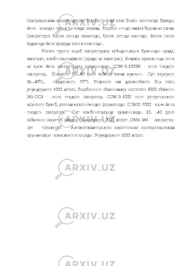 Сепарациялаш жараёнида сут барабан ичида хаво билан контактда булади; ёпик - хаводан тусилган холда юклаш, барабан ичида ишлов бериш ва олиш. Сепараторга босим остида юкланади, босим остида олинади. Босим насос ёpдaмидa ёпик кувурда хосил килинади. Узатма турига караб сепараторлар куйидагиларга булинади: кулда, электрли, комбинациялашган (кулда ва электрли). Кишлок хужалигида очик ва ярим ёпик сепараторлар кулданилади. СОМ-3-1000М - очик типдаги сепаратор. Ёглилиги 10...45 фоиз каймок олиш мумкин. Сут харорати 35...40 0 С, нордонлиги 22 0 T. Узлуксиз иш давомийлиги бир соат, унумдорлиги 1000 л/соат, барабаннинг айланишлар частотаси 8000 айл/мин. Ж5-ОСБ - очик типдаги сепаратор. СОМ-3-1000 нинг узгартирилган варианти булиб, узатиш мexaнизмидaн фарлканади. CПMФ-2000 - ярим ёпик типдаги сепаратор. Сут комбинатларида кулланилади. 10. ..40 фоиз каймокни ажратиб олади. Унумдорлиги 2000 л/соат. ОMA-3M - сепаратор- сут тозалагич. Автоматлаштирилган пластинкали пастеризациялаш курилмалари комплектига киради. Унумдорлиги 5000 л/соат. 