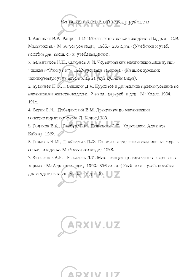 Фойдаланилган адабиётлар руйхати: 1. Алешкин В.Р. Рощин П.М.&#34;Механизация животноводства /Под ред. С.В. Мельникова.- М.:Агропромиздат, 1985.- 336 с.,ил.- (Учебники и учеб. пособия для высш. с.- х. учеб.заведеннй). 2. Белянчиков Н.Н., Смирнов А.И. Чорвачиликни механизациялаштириш.- Тошкент-&#34;Укитувчи&#34;- 1980/Русчадан таржима - (Кишлок xужалик техникумлари учун дарсликлар ва укув кулланмалари). 3. Брагинец Н.В., Палишкин Д.А. Курсовое и дипломное проектирование по механизации животноводства.- 2-е изд., перераб. и доп.- М.:Колос. 1994.- 191с. 4. Ватин Б.И., Побединский В.М. Практикум по механизации животноводческих ферм. Л.:Колос,1983. 5. Голиков В.А., Гамбург Е.М.,Пашевкин О.Е. Кормоцехи. Алма-ата: Кайнар, 1982. 6. Голосов И.М., Прибытков П.Ф. Санитарно-гигиеническая оценка воды в животноводстве. М.:Россельхозиздат. 1978. 7. Завражнсв А.И., Николаев Д.И. Механизация приготовления и хранения кормов.- М.:Агропромиздат, 1990.- 336 с.: ил.-(Учебники и учеб. пособия для студентов высш. учеб. заведений). 