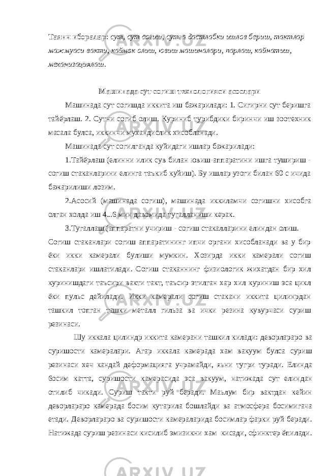 Таянч иборалар : сут, сут согиш, сутга дастлабки ишлов бериш, тактлар мaжмyаcи вакти, каймок олиш, ювиш машиналари, парлаш, кайнатиш, механизациялаш. Машинада сут согиш технологияси асослари Машинада сут согишда иккита иш бажарилади: 1. Сигирни сут беришга тайёрлаш. 2. Сутни согиб олиш. Куриниб турибдики биринчи иш зоотехник масала булса, иккинчи мухандислик хисобланади. Машинада сут согилганда куйидаги ишлар бажарилади: 1.Тайёрлаш (елинни илик сув билан ювиш-аппаратини ишга тушириш - согиш стаканларини елинга таъкиб куйиш). Бу ишлар узоги билан 60 с ичида бажарилиши лозим. 2.Асосий (машинада согиш), м a шин a д a иккиламчи согишни хисобга олган холда иш 4...6 мин давомида тугалланиши керак. З.Тугаллаш (аппаратни учириш - согиш стакалларини елиндан олиш. Согиш стаканлари согиш аппаратининг ипчи органи хисобланади ва у бир ёки икки камерали булиши мумкин. Хозирда икки камepaли согиш стаканлари ишлатилади. Согиш стаканнинг физиологик жихатдан бир хил куринишдаги таъсири вакти такт, таъсир этилган хар хил куриниш эса цикл ёки пульс дейилади. Икки кaмepaли согиш стакани иккита цилинрдан ташкил топган ташки металл гильза ва ички резина кувурчаси суриш резинаси. Шу иккала цилиндр иккита камерани ташкил килaди: деворлараро ва суришости камералари. Агар иккала камерада хам вакуум булса суриш резинаси хеч кандай деформацияга учрамайди, яьни тугри туради. Елинда 6ocим катта, суришости камерасида эса вакуум, натижада сут елиндан отилиб чикади. Суриш такти руй беради. Маьлум бир вактдан кейин деворлараро камерада босим кутарила бошлайди ва атмосфера босимигача етади. Деворлараро ва суришости камepaлapидa босимлар фарки руй беради. Натижада cуриш резинаси кисилиб эмизикни хам кисади, сфинктер ёпилади. 