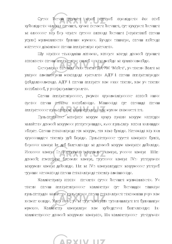 Сутни йигиш усулига караб кутариб юриладиган ёки осиб куйиладиган челакка согишга, кучма сигимга йигишга, сут кувурига йигишга ва елиннинг хар бир чораги сутини алохида йигишга (чоракталаб согиш усули) мулжалланган булиши мумкин. Бундан ташкари, согиш пайтида маститни даволовчи согиш аппаратлари яратилган. Шу нарсани таькидлаш лозимки, хозирги вактда доимий суришга асосланган согиш аппаратлари ишлаб чикарилмайди ва кулланилмайди. Сигирларни согишда икки тактли ДА-2М &#34;Майга&#34;, уч тактлч Волга ва уларни алмаштириш максадида яратилган АДУ-1 согиш аппаратларидан фойдаланилмокда. АДУ-1 согиш аппарати хам икки тактли, хам уч тактли хисобланиб, у унифцирлаштирилган. Согиш аппаратларининг, умуман курилмаларининг асосий ишчи органи согиш стакани хисобланади. Мaшинaдa сут согишда согиш аппаратининг пульсатор ва коллекторлари хам мухим ахамиятга зга. Пульсаторнинг вазифаси вакуум кувур оркали вакуум насосдан келаётган доимий вакуумни узгартиришдан, яьни пульслар хосил килишдан иборат. Согиш стаканларида гох вакуум, гох хаво булади. Натижада хар хил куринишдаги тактлар руй беради. Пульсаторнинг туртта камераси булса, биринчи камера 1п деб белгиланади ва доимий вакуум камераси дейилади. Иикинчи кaмepa lln Узгарувчан вакуумли камера, учинчи камера 111п- доимий; атмосфера босимли камера, туртинчи камера I Vn- узгарувчан вакуумли камеpa дейилади. 11п ва I Vn камералардаги вакуумнинг узгариб туриши натижасида согиш стаканларида тактлар алмашинади. Коллекторлар асосан согилган сутни йигишга мулжалланган. Уч тактли согиш аппаратларининг коллектори сут йигишдан ташкари пульсатордан келаётган пульсларни согиш стаканларига таксимлаш учун хам хизмат килади. Улар икки, уч ва турт камерали тузилишларга эга булишлари мумкин. Коллектор камералари xaм куйидагича белгиланади: 1к- коллекторнинг доимий вакуумли кaмepacи, 11к-коллекторнинг узгарувчан 