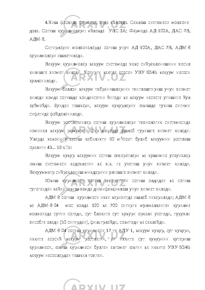 4.Киш фаслида фермада, ёзда яйловда. Саклаш системаси молхона- дала. Согиш курилмалари: яйловда УЛС-ЗА; Фермада АД-100А, ДАС-2В, АДМ-8. Сигирларни молхоналарда согиш учун АД-100А, ДАС-2B, AДМ-8 курилмалари ишлатилади. Вакуум курилмалар вакуум системада хаво сийракланишини хосил килишга хизмат килади. Хозиргн вактда асосан УВУ-60/45 вакуум насоси кулланилади. Вакуум баллон вакуум тебранишларини тенглаштириш учун хизмат килади хамда согишда конденсатни йигади ва вакуум насосга утишига йул куймайди. Бундан ташкари, вакуум кувурларни ювишда тукиш сигими сифатида фойдаланилади. Вакуум ростлагичлар согиш курилмалари технологик системасида номинал вакуум режимини бир меъёрда ушлаб туришга хизмат килади. Уларда хавони утказиш кобилияти 60 м 3 /соат булиб вакуумни ростлаш оралиги 43... 59 кПа: Вакуум кувур вакуумни ссгиш аппаратлари ва кушимчa ускуналар ювиш системаси кадоклагич ва х.к. га узатиш учун хизмат килади. Вакуумметр сийракланиш микдоpини улчашга хизмат килади. Ювиш курилмаси согиш аппаратини согиш олдидан ва согиш тугагандан кейин ювиш xaмдa дизенфекциялаш учун хизмат килади. AДM-8 согиш курилмаси икки вариантда ишлаб чикарилади; АДМ-8 ва АДМ-8-04 мос холда 100 ва 200 сигирга мулжалланган курилма молхонада сутни согади, сут блокига сут кувури оркали узатади, гурухли хисобга олади (50 сигирдан), фильтрлайди, совитади ва саклайди. АДМ-8-04 согиш куpилмacи 12 та АЛУ-1, вакуум кувур, сут кувури, иккита асосий вакуум ростлагич, ун иккита сут кувурини кутариш курилмаси, ювиш курилмаси булган автомат ювгич ва иккита УВУ-60/45 вакуум насослардан ташкил топган. 