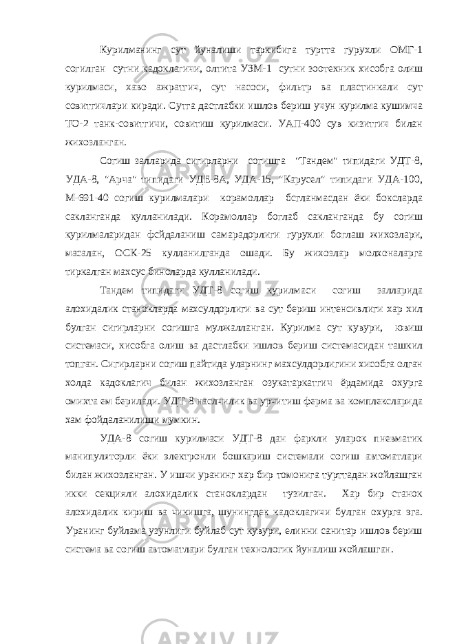 Курилманинг сут йуналиши таркибига туртта гурухли ОМГ-1 согилган сутни кадоклагичи, олтита УЗМ-1 сутни зоотехник хисобга олиш курилмаси, хаво ажратгич, сут насоси, фильтр ва пластинкали сут совитгичлари киради. Сутга дастлабки ишлов бериш учун кypилмa кушимча TO-2 танк-совитгичи, совитиш курилмаси. УАП-400 сув кизитгич билан жихозланган. Согиш залларида сигирларни согишга &#34;Тандем&#34; типидаги УДТ-8, УДА-8, &#34;Арча&#34; типидаги УДЕ-8А, УДА-15, &#34;Карусел&#34; типидаги УДА-100, М-691-40 согиш курилмалари корамоллар бсгланмасдан ёки боксларда сакланганда кулланилади. Корамоллар боглаб сакланганда бу согиш курилмаларидан фсйдаланиш самарадорлиги гурухли боглаш жихозлари, масалан, ОСК-25 кулланилганда ошади. Бу жихозлар молхоналарга тиркалган махсус биноларда кулланилади. Тандем типидаги УДТ-8 согиш курилмаси согиш залларида алохидалик станокларда махсулдорлиги ва сут бериш интенсивлиги хар хил булган сигирларни согишга мулжалланган. Курилма сут кувури, ювиш системаси, хисобга олиш ва дастлабки ишлов бериш системасидан ташкил топган. Сигирларни согиш пайтида yлapнинг махсулдорлигини хисобга олган холда кадоклагич билан жихозланган озукатаркатгич ёрдамида охурга омихта ем берилади. УДТ-8 наслчилик ва урчитиш ферма ва комплексларида хам фойдаланилиши мумкин. УДА-8 согиш курилмаси УДТ-8 дан фаркли уларок пневматик манипуляторли ёки электронли бошкариш системали согиш автоматлари билан жихозланган. У ишчи уранинг хар бир томонига турттадан жойлашган икки секцияли алохидалик станоклардан тузилган. Хар бир станок алохидалик кириш ва чикишга, шунингдек кадоклагичи булган охурга эга. Уранинг буйлама узунлиги буйлаб сут кувури, елинни санитар ишлов бериш система ва согиш автоматлари булган технологик йуналиш жойлашган. 