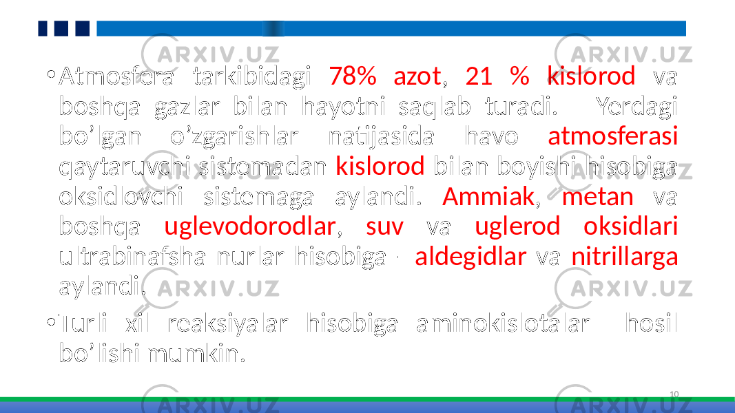 • Atmosfera tarkibidagi 78% azot , 21 % kislorod va boshqa gazlar bilan hayotni saqlab turadi. Yerdagi bo’lgan o’zgarishlar natijasida havo atmosferasi qaytaruvchi sistemadan kislorod bilan boyishi hisobiga oksidlovchi sistemaga aylandi. Ammiak , metan va boshqa uglevodorodlar , suv va uglerod oksidlari ultrabinafsha nurlar hisobiga - aldegidlar va nitrillarga aylandi. • Turli xil reaksiyalar hisobiga aminokislotalar hosil bo’lishi mumkin. 10 