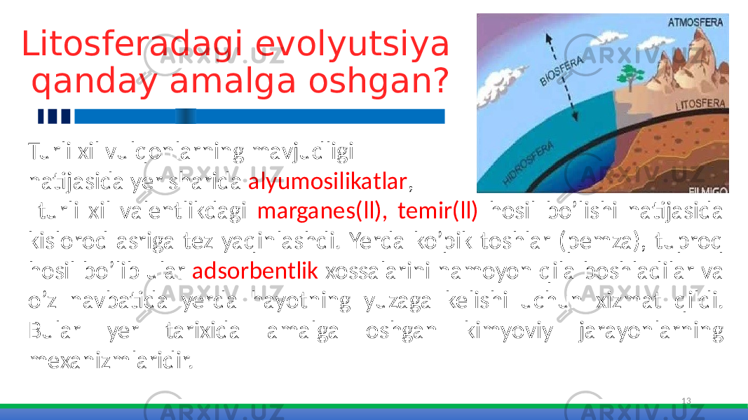 Litosferadagi evolyutsiya qanday amalga oshgan? 13Turli xil vulqonlarning mavjudligi natijasida yer sharida alyumosilikatlar , turli xil valentlikdagi marganes(ll), temir(ll) hosil bo’lishi natijasida kislorod asriga tez yaqinlashdi. Yerda ko’pik toshlar (pemza), tuproq hosil bo’lib ular adsorbentlik xossalarini namoyon qila boshladilar va o’z navbatida yerda hayotning yuzaga kelishi uchun xizmat qildi. Bular yer tarixida amalga oshgan kimyoviy jarayonlarning mexanizmlaridir. 