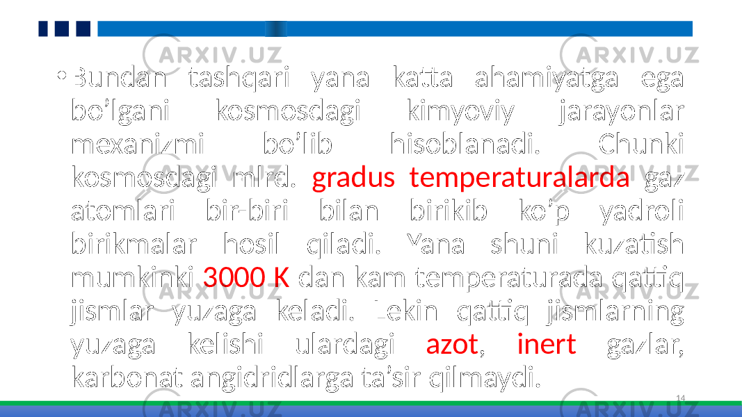 • Bundan tashqari yana katta ahamiyatga ega bo’lgani kosmosdagi kimyoviy jarayonlar mexanizmi bo’lib hisoblanadi. Chunki kosmosdagi mlrd. gradus temperaturalarda gaz atomlari bir-biri bilan birikib ko’p yadroli birikmalar hosil qiladi. Yana shuni kuzatish mumkinki 3000 K dan kam temperaturada qattiq jismlar yuzaga keladi. Lekin qattiq jismlarning yuzaga kelishi ulardagi azot , inert gazlar, karbonat angidridlarga ta’sir qilmaydi. 14 