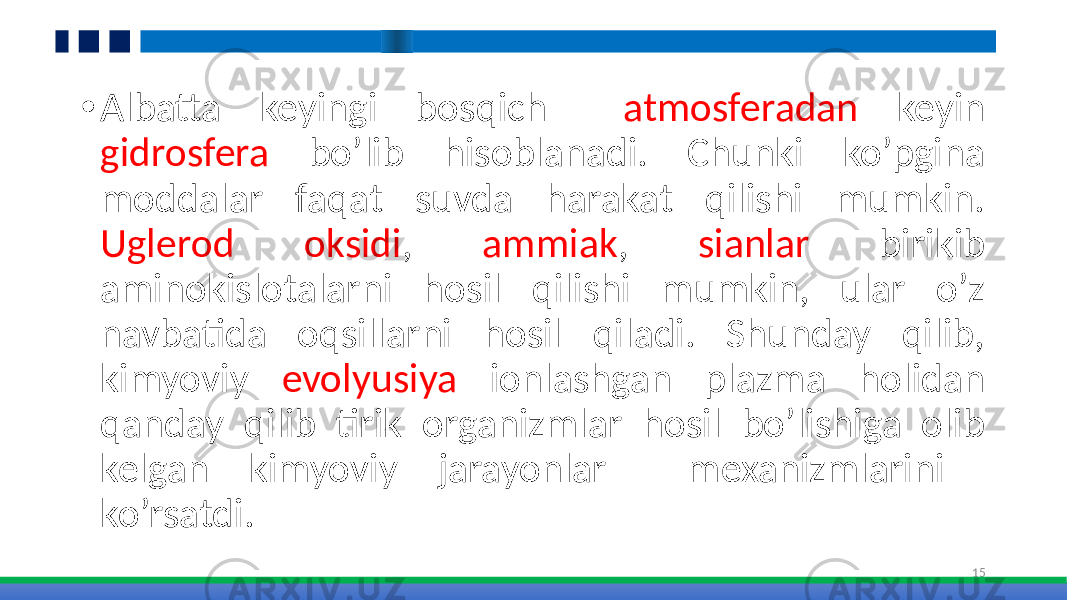 • Albatta keyingi bosqich atmosferadan keyin gidrosfera bo’lib hisoblanadi. Chunki ko’pgina moddalar faqat suvda harakat qilishi mumkin. Uglerod oksidi , ammiak , sianlar birikib aminokislotalarni hosil qilishi mumkin, ular o’z navbatida oqsillarni hosil qiladi. Shunday qilib, kimyoviy evolyusiya ionlashgan plazma holidan qanday qilib tirik organizmlar hosil bo’lishiga olib kelgan kimyoviy jarayonlar mexanizmlarini ko’rsatdi. 15 