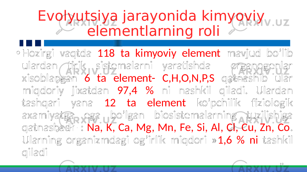 Evolyutsiya jarayonida kimyoviy elementlarning roli • Hozirgi vaqtda 118 ta kimyoviy element mavjud bo’lib ulardan tirik sistemalarni yaratishda organogenlar xisoblangan 6 ta element- C,H,O,N,P,S qatnashib ular miqdoriy jixatdan 97,4 % ni nashkil qiladi. Ulardan tashqari yana 12 ta element ko’pchilik fiziologik axamiyatga ega bo’lgan biosistemalarning tuzilishiga qatnashadi -: Na, K, Ca, Mg, Mn, Fe, Si, Al, Cl, Cu, Zn, Co . Ularning organizmdagi og’irlik miqdori » 1,6 % ni tashkil qiladi 19 