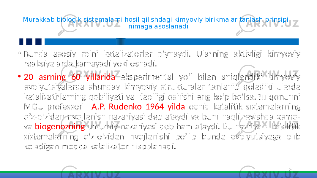 Murakkab biologik sistemalarni hosil qilishdagi kimyoviy birikmalar tanlash prinsipi nimaga asoslanadi • Bunda asosiy rolni katalizatorlar o’ynaydi. Ularning aktivligi kimyoviy reaksiyalarda kamayadi yoki oshadi. • 20 asrning 60 yillarida eksperimental yo’l bilan aniqlandiki kimyoviy evolyutsiyalarda shunday kimyoviy strukturalar tanlanib qoladiki ularda katalizatirlarning qobiliyati va faolligi oshishi eng ko’p bo’lsa.Bu qonunni MGU professori А.P. Rudenko 1964 yilda ochiq katalitik sistemalarning o’z-o’zidan rivojlanish nazariyasi deb ataydi va buni haqli ravishda xemo- va biogenozning umumiy nazariyasi deb ham ataydi. Bu nazriya – katalitik sistemalarning o’z-o’zidan rivojlanishi bo’lib bunda evolyutsiyaga olib keladigan modda katalizator hisoblanadi. 21 