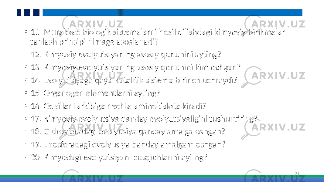 • 11. Murakkab biologik sistemalarni hosil qilishdagi kimyoviy birikmalar tanlash prinsipi nimaga asoslanadi? • 12. Kimyoviy evolyutsiyaning asosiy qonunini ayting? • 13. Kimyoviy evolyutsiyaning asosiy qonunini kim ochgan? • 14. Evolyutsiyaga qaysi katalitik sistema birinch uchraydi? • 15. Organogen elementlarni ayting? • 16. Oqsillar tarkibiga nechta aminokislota kiradi? • 17. Kimyoviy evolyutsiya qanday evolyutsiyaligini tushuntiring? • 18. Gidrosferadagi evolyusiya qanday amalga oshgan? • 19. Litosferadagi evolyusiya qanday amalgam oshgan? • 20. Kimyodagi evolyutsiyani bosqichlarini ayting? 24 