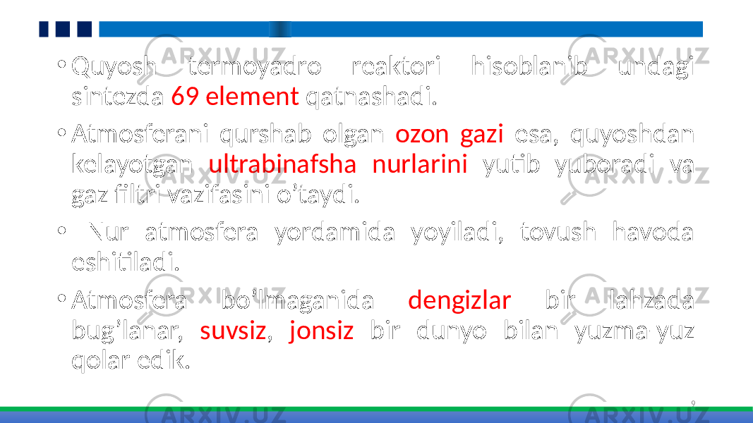 • Quyosh termoyadro reaktori hisoblanib undagi sintezda 69 element qatnashadi. • Atmosferani qurshab olgan ozon gazi esa, quyoshdan kelayotgan ultrabinafsha nurlarini yutib yuboradi va gaz filtri vazifasini o’taydi. • Nur atmosfera yordamida yoyiladi, tovush havoda eshitiladi. • Atmosfera bo’lmaganida dengizlar bir lahzada bug’lanar, suvsiz , jonsiz bir dunyo bilan yuzma-yuz qolar edik. 9 