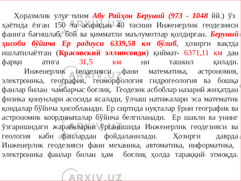  Ҳоразмлик улуғ олим Абу Райҳон Беруний (973 - 1048 йй.) ўз ҳаётида ёзган 150 та асаридан 40 тасини Инженерлик геодезияси фанига бағишлаб, бой ва қимматли маълумотлар қолдирган. Беруний ҳисоби бўйича Еp радиуси 6339,58 км бўлиб , ҳозирги вақтда ишлатилаётган ( Красовский эллипсоиди ) қиймат- 6371,11 км дан фарқи атига 31,5 км ни ташкил қилади. Инженерлик геодезияси фани математика, астрономия, электроника, география, геоморфология гидрогеология ва бошқа фанлар билан чамбарчас боғлиқ. Геодезик асбоблар назарий жиҳатдан физика қонунлари асосида ясалади, ўлчаш натижалари эса математик қоидалар бўйича ҳисобланади. Ер сиртида нуқталар ўрни географик ва астрономик координаталар бўйича белгиланади. Ер шакли ва унинг ўзгаришидаги жараёнларни ўрганишида Инженерлик геодезияси ва геология каби фанлардан фойдаланилади. Ҳозирги даврда Инженерлик геодезияси фани механика, автоматика, информатика, электроника фанлар билан ҳам боғлиқ ҳолда тараққий этмоқда. 