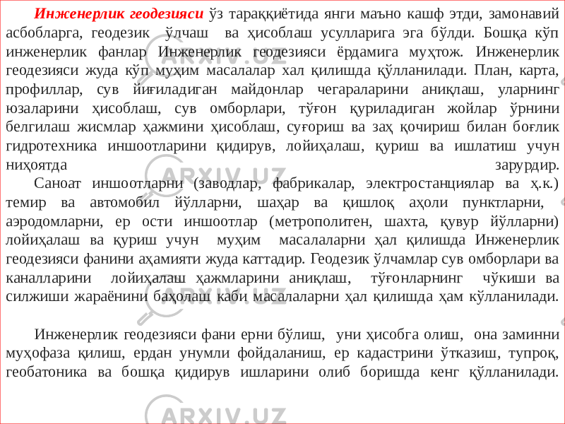 Инженерлик геодезияси ўз тараққиётида янги маъно кашф этди, замонавий асбобларга, геодезик ўлчаш ва ҳисоблаш усулларига эга бўлди. Бошқа кўп инженерлик фанлар Инженерлик геодезияси ёрдамига муҳтож. Инженерлик геодезияси жуда кўп муҳим масалалар хал қилишда қўлланилади. План, карта, профиллар, сув йиғиладиган майдонлар чегараларини аниқлаш, уларнинг юзаларини ҳисоблаш, сув омборлари, тўғон қуриладиган жойлар ўрнини белгилаш жисмлар ҳажмини ҳисоблаш, суғориш ва заҳ қочириш билан боғлик гидротехника иншоотларини қидирув, лойиҳалаш, қуриш ва ишлатиш учун ниҳоятда зарурдир. Саноат иншоотларни (заводлар, фабрикалар, электростанциялар ва ҳ.к.) темир ва автомобил йўлларни, шаҳар ва қишлоқ аҳоли пунктларни, аэродомларни, ер ости иншоотлар (метрополитен, шахта, қувур йўлларни) лойиҳалаш ва қуриш учун муҳим масалаларни ҳал қилишда Инженерлик геодезияси фанини аҳамияти жуда каттадир. Геодезик ўлчамлар сув омборлари ва каналларини лойиҳалаш ҳажмларини аниқлаш, тўғонларнинг чўкиши ва силжиши жараёнини баҳолаш каби масалаларни ҳал қилишда ҳам кўлланилади. Инженерлик геодезияси фани ерни бўлиш, уни ҳисобга олиш, она заминни муҳофаза қилиш, ердан унумли фойдаланиш, ер кадастрини ўтказиш, тупроқ, геобатоника ва бошқа қидирув ишларини олиб боришда кенг қўлланилади. 