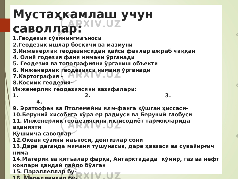 Мустаҳкамлаш учун саволлар: 1.Геодезия сўзинингмаъноси 2.Геодезик ишлар босқичи ва мазмуни 3.Инженерлик геодезиясидан қайси фанлар ажраб чиққан 4. Олий годезия фани нимани ўрганади 5. Геодезия ва топографияни ўрганиш объекти 6. Инженерлик геодезияси нимани ўрганади 7.Картография - 8.Космик геодезия- Инженерлик геодезиясини вазифалари: 1. 2. 3. 4. 9. Эратосфен ва Птолемейни илм-фанга қўшган ҳиссаси- 10.Беруний хисобига кўра ер радиуси ва Беруний глобуси 11. Инженерлик геодезиясини иқтисодиёт тармоқларида аҳамияти Қўшимча саволлар 12.Океан сўзини маъноси, денгизлар сони 13.Дарё деганда мимани тушунасиз, дарё ҳавзаси ва сувайирғич нима 14.Материк ва қитъалар фарқи, Антарктидада кўмир, газ ва нефт конлари қандай пайдо бўлган 15. Параллеллар бу- 16. Мередианлар бу- 17. Топографик карта масштаблари- 18. Масштаб нима 19. Энг хато жой номи- 20. Австралия сўзини маъноси 