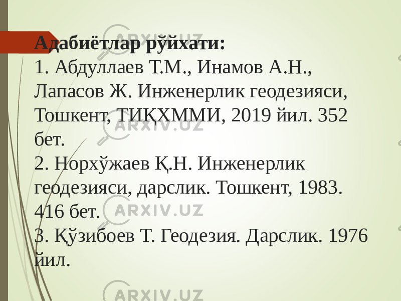 Адабиётлар рўйхати: 1. Абдуллаев Т.М., Инамов А.Н., Лапасов Ж. Инженерлик геодезияси, Тошкент, ТИҚХММИ, 2019 йил. 352 бет. 2. Норхўжаев Қ.Н. Инженерлик геодезияси, дарслик. Тошкент, 1983. 416 бет. 3. Қўзибоев Т. Геодезия. Дарслик. 1976 йил. 