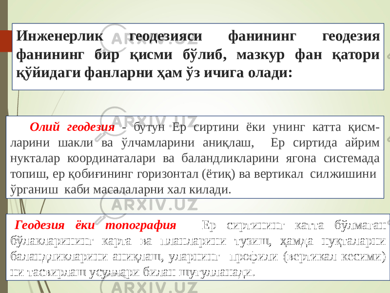 Инженерлик геодезияси фанининг геодезия фанининг бир қисми бўлиб, мазкур фан қатори қўйидаги фанларни ҳам ўз ичига олади: Олий геодезия - бутун Ер сиртини ёки унинг катта қисм- ларини шакли ва ўлчамларини аниқлаш, Ер сиртида айрим нукталар координаталари ва баландликларини ягона системада топиш, ер қобиғининг горизонтал (ётиқ) ва вертикал силжишини ўрганиш каби масалаларни хал килади. Геодезия ёки топография - Ер сиртининг катта бўлмаган бўлакларининг карта ва планларини тузиш, ҳамда нуқталарни баландликларини аниқлаш, уларнинг профили (вертикал кесими) ни тасвирлаш усуллари билан шуғулланади. 