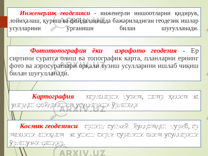 Инженерлик геодезияси - инженерли иншоотларни қидирув, лойиҳалаш, қуриш ва фойдаланишда бажариладиган геодезик ишлар усулларини ўрганиши билан шуғулланади. Фототопография ёки аэрофото геодезия - Ер сиртини суратга олиш ва топографик карта, планларни ернинг фото ва аэросуратлари орқали тузиш усулларини ишлаб чиқиш билан шуғулланади. Картография - карталарни тузиш, нашр қилиш ва улардан фойдаланиш усулларини ўрганади Космик геодезияси - ернинг сунъий йулдошдан туриб, ер шаклини аниқлаш ва унинг сирти суратини олиш усулларини ўрганувчи фандир. 