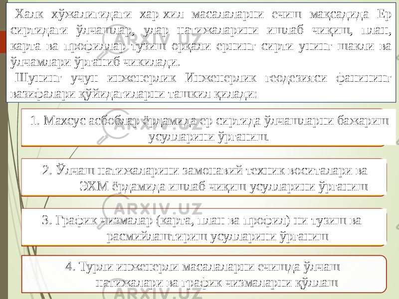 Халк хўжалигидаги хар-хил масалаларни ечиш мақсадида Ер сиртидаги ўлчашлар, улар натижаларини ишлаб чиқиш, план, карта ва профиллар тузиш орқали ернинг сирти унинг шакли ва ўлчамлари ўрганиб чикилади. Шунинг учун инженерлик Инженерлик геодезияси фанининг вазифалари қўйидагиларни ташкил қилади: 1. Махсус асбоблар ёрдамида ер сиртида ўлчашларни бажариш усулларини ўрганиш . 2. Ўлчаш натижаларини замонавий техник воситалари ва ЭХМ ёрдамида ишлаб чиқиш усулларини ўрганиш 3. График чизмалар (карта, план ва профил) ни тузиш ва расмийлаштириш усулларини ўрганиш 4. Турли инженерли масалаларни ечишда ўлчаш натижалари ва график чизмаларни қўллаш 