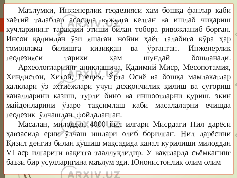 Маълумки, Инженерлик геодезияси хам бошқа фанлар каби хаётий талаблар асосида вужудга келган ва ишлаб чиқариш кучларининг тараққий этиши билан тобора ривожланиб борган. Инсон қадимдан ўзи яшаган жойни ҳаёт талабига кўра ҳар томонлама билишга қизиққан ва ўрганган. Инженерлик геодезияси тарихи ҳам шундай бошланади. Археологларнинг аниклашича, Қадимий Миср, Месопотамия, Хиндистон, Хитой, Греция, Ўрта Осиё ва бошқа мамлакатлар халқлари ўз эҳтиёжлари учун дсхқончилик қилиш ва суғориш каналларини казиш, турли бино ва иншоотларни қуриш, экин майдонларини ўзаро тақсимлаш каби масалаларни ечишда геодезик ўлчашдан фойдаланган. Масалан, милоддан 4000 йил илгари Мисрдаги Нил дарёси ҳавзасида ерни ўлчаш ишлари олиб борилган. Нил дарёсини Қизил денгиз билан қўшиш мақсадида канал қурилиши милоддан VI аср илгариги вақитга тааллуқлидир. У вақтларда съёмканинг баъзи бир усулларигина маълум эди. Юнонистонлик олим олим 