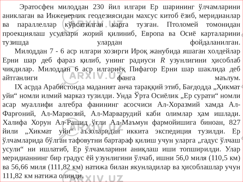  Эратосфен милоддан 230 йил илгари Ер шарининг ўлчамларини аниклаган ва Инженерлик геодезиясидан махсус китоб ёзиб, меридианлар ва параллеллар кўрсатилган карта тузган. Птоломей томонидан проекциялаш усуллари жорий қилиниб, Европа ва Осиё карталарини тузишда улардан фойдаланилган. Милоддан 7 - 6 аср илгари хозирги Ироқ жанубида яшаган холдейлар Ерни шар деб фараз қилиб, унинг радиуси R узунлигини ҳисоблаб чикдилар. Милоддан 6 аср илгариёқ Пифагор Ерни шар шаклида деб айтганлиги фанга маълум. IX асрда Арабистонда маданият анча тараққий этиб, Бағдодда „Ҳикмат уйи“ номли илмий марказ тузилди. Унда Ўрта Осиёлик „Ер сурати“ номли асар муаллифи алгебра фанининг асосчиси Ал-Хоразмий хамда Ал- Фарғоний, Ал-Марвозий, Ал-Марварудий каби олимлар ҳам ишлади. Халифа Хорун Ал-Рашид ўғли Ал-Маъмун фармойишига биноан, 827 йили „Хикмат уйи“ аъзоларидан иккита экспедиция тузилди. Ер ўлчамларида бўлган тафовутни бартараф қилиш учун уларга „гадус ўлчаш усули“ ни ишлатиб, Ер ўлчамларини аниқлаш иши топширилди. Улар меридианнинг бир градус ёй узунлигини ўлчаб, ишни 56,0 миля (110,5 км) ва 56,66 миля (111,82 км) натижа билан якунладилар ва ҳисоблашлар учун 111,82 км натижа олинди. 