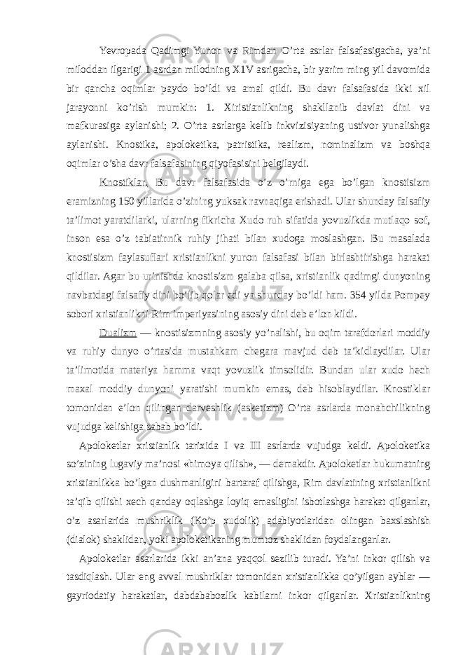 Yevropada Qadimgi Yunon va Rimdan O’rta asrlar falsafasigacha, ya’ni miloddan ilgarigi 1 asrdan milodning X1V asrigacha, bir yarim ming yil davomida bir qancha oqimlar paydo bo’ldi va amal qildi. Bu davr falsafasida ikki xil jarayonni ko’rish mumkin: 1. Xiristianlikning shakllanib davlat dini va mafkurasiga aylanishi; 2. O’rta asrlarga kelib inkvizisiyaning ustivor yunalishga aylanishi. Knostika, apoloketika, patristika, realizm, nominalizm va boshqa oqimlar o’sha davr falsafasining qiyofasisini belgilaydi. Knostiklar. Bu davr falsafasida o’z o’rniga ega bo’lgan knostisizm eramizning 150 yillarida o’zining yuksak ravnaqiga erishadi. Ular shunday falsafiy ta’limot yaratdilarki, ularning fikricha Xudo ruh sifatida yovuzlikda mutlaqo sof, inson esa o’z tabiatinnik ruhiy jihati bilan xudoga moslashgan. Bu masalada knostisizm faylasuflari xristianlikni yunon falsafasi bilan birlashtirishga harakat qildilar. Agar bu urinishda knostisizm galaba qilsa, xristianlik qadimgi dunyoning navbatdagi falsafiy dini bo’lib qolar edi va shunday bo’ldi ham. 354 yilda Pompey sobori xristianlikni Rim imperiyasining asosiy dini deb e’lon kildi. Dualizm — knostisizmning asosiy yo’nalishi, bu oqim tarafdorlari moddiy va ruhiy dunyo o’rtasida mustahkam chegara mavjud deb ta’kidlaydilar. Ular ta’limotida materiya hamma vaqt yovuzlik timsolidir. Bundan ular xudo hech maxal moddiy dunyoni yaratishi mumkin emas, deb hisoblaydilar. Knostiklar tomonidan e’lon qilingan darveshlik (asketizm) O’rta asrlarda monahchilikning vujudga kelishiga sabab bo’ldi. Apoloketlar xristianlik tarixida I va III asrlarda vujudga keldi. Apoloketika so’zining lugaviy ma’nosi «himoya qilish»,   — demakdir. Apoloketlar hukumatning xristianlikka bo’lgan dushmanligini bartaraf qilishga, Rim davlatining xristianlikni ta’qib qilishi xech qanday oqlashga loyiq emasligini isbotlashga harakat qilganlar, o’z asarlarida mushriklik (Ko’p xudolik) adabiyotlaridan olingan baxslashish (dialok) shaklidan, yoki apoloketikaning mumtoz shaklidan foydalanganlar. Apoloketlar asarlarida ikki an’ana yaqqol sezilib turadi. Ya’ni inkor qilish va tasdiqlash. Ular eng avval mushriklar tomonidan xristianlikka qo’yilgan ayblar — gayriodatiy harakatlar, dabdababozlik kabilarni inkor qilganlar. Xristianlikning 